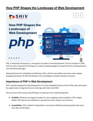 How PHP Shapes the Landscape of Web Development
PHP, or Hypertext Preprocessor, is among the core pillars of web development. From its inception in 1995,
PHP has come a long way from being just a simple scripting language to a powerful tool for creating dynamic
and interactive web pages.
Being well-known for its flexibility and efficiency, PHP is still the most widely used server-side scripting
language that powers 76.4% of all websites, from small blogs to complex enterprise solutions.
Importance of PHP in Web Development
PHP is specially designed for web development. It can be embedded directly into the HTML code, which gives
the opportunity to integrate the server-side logic with client-side HTML.
Here are some of the reasons why PHP plays an important role in web development:
● Flexibility: Whatever the stage of a project it is, be it ongoing or post-completion, PHP is highly
flexible. PHP code can be modified in a way that the server reboot is not necessary.
● Compatibility: PHP is platform-independent; it can work on different operating systems like Linux,
Unix, Mac and Windows.
 