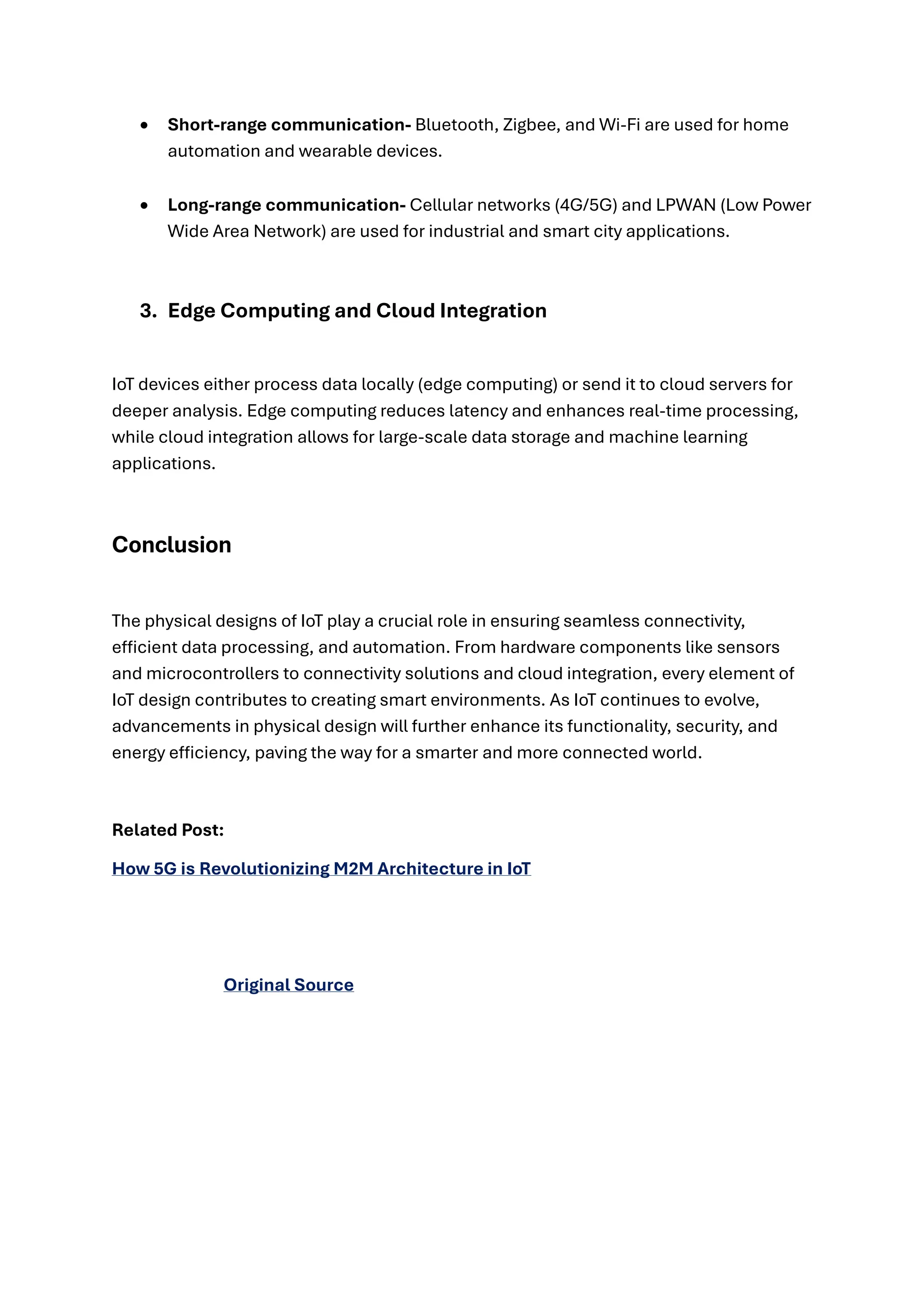 • Short-range communication- Bluetooth, Zigbee, and Wi-Fi are used for home
automation and wearable devices.
• Long-range communication- Cellular networks (4G/5G) and LPWAN (Low Power
Wide Area Network) are used for industrial and smart city applications.
3. Edge Computing and Cloud Integration
IoT devices either process data locally (edge computing) or send it to cloud servers for
deeper analysis. Edge computing reduces latency and enhances real-time processing,
while cloud integration allows for large-scale data storage and machine learning
applications.
Conclusion
The physical designs of IoT play a crucial role in ensuring seamless connectivity,
efficient data processing, and automation. From hardware components like sensors
and microcontrollers to connectivity solutions and cloud integration, every element of
IoT design contributes to creating smart environments. As IoT continues to evolve,
advancements in physical design will further enhance its functionality, security, and
energy efficiency, paving the way for a smarter and more connected world.
Related Post:
How 5G is Revolutionizing M2M Architecture in IoT
Original Source
 