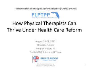 The Florida Physical Therapists in Private Practice (FLPTPP) presents,[object Object],How Physical Therapists Can Thrive Under Health Care Reform,[object Object],August 20-21, 2011,[object Object],Orlando, Florida,[object Object],Tim Richardson, PT,[object Object],TimRichPT@BulletproofPT.com,[object Object],Downloadable slide show at http://www.BulletproofPT.com,[object Object],1,[object Object]