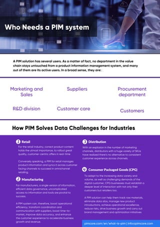 A PIM solution has several users. As a matter of fact, no department in the value
chain stays untouched from a product information management system, and many
out of them are its active users. In a broad sense, they are:
Retail
Manufacturing
For the retail industry, correct product content
holds the utmost importance, to rollout great
quality, customer-centric offers in real-time
Conversely speaking, a PIM for retail manages
product information and syncs it across customer
facing channels to succeed in omnichannel
retailing.
For manufacturers, a single version of information,
efficient data governance, uncomplicated
access to information and tools are pivotal to
success.
A PIM system can, therefore, boost operational
efficiency, transform coordination and
communication with suppliers, boost time-to-
market, improve data accuracy, and enhance
the customer experience to accelerate business
growth and revenue.
With an explosion in the number of marketing
channels, distributors with a huge variety of SKUs
have realized there’s no alternative to consistent
customer experience across channels.
To adapt to the increasing data variety and
volume, as well as challenging demands of the
digital customer, CPG businesses must establish a
deeper level of interaction with not only their
customers but retailers too.
A PIM solution can help them track raw materials,
eliminate data silos, manage new product
introductions, achieve operational excellence,
reduce risks, drive business growth and carry out
brand management and optimization initiatives
Distribution
Consumer Packaged Goods (CPG)
pimcore.com/en/what-is-pim | info@pimcore.com
Who Needs a PIM system
How PIM Solves Data Challenges for Industries
Marketing and
Sales
Suppliers Procurement
department
R&D division Customer care Customers
 