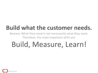 Build what the customer needs.
 Beware: What they need is not necessarily what they want.
         Therefore, the most important skills are:

  Build, Measure, Learn!
 