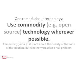 One remark about technology:
 Use commodity (e.g. open
source) technology wherever
          possible.
Remember, (initially) it is not about the beauty of the code
  or the solution, but whether you solve a real problem.
 