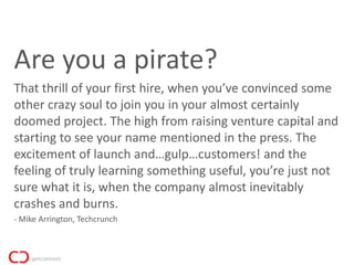 Are you a pirate?
That thrill of your first hire, when you’ve convinced some
other crazy soul to join you in your almost certainly
doomed project. The high from raising venture capital and
starting to see your name mentioned in the press. The
excitement of launch and…gulp…customers! and the
feeling of truly learning something useful, you’re just not
sure what it is, when the company almost inevitably
crashes and burns.
- Mike Arrington, Techcrunch
 