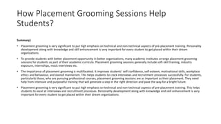 How Placement Grooming Sessions Help
Students?
Summary)
• Placement grooming is very significant to put high emphasis on technical and non-technical aspects of pre-placement training. Personality
development along with knowledge and skill enhancement is very important for every student to get placed within their dream
organizations.
• To provide students with better placement opportunity in better organizations, many academic institutes arrange placement grooming
sessions for students as part of their academic curricula. Placement grooming sessions generally include soft-skill training, industry
exposure, internships, mock interviews etc.
• The importance of placement grooming is multifaceted. It improves students’ self-confidence, self-esteem, motivational skills, workplace
ethics and behaviour, and overall mannerism. This helps students to crack interviews and recruitment processes successfully. For students,
particularly those, who are pursuing professional courses, placement grooming sessions are as important as their placement. They need
help from intensive and purposeful training that will generate a step in the right direction and pave the way for a bright future.
• Placement grooming is very significant to put high emphasis on technical and non-technical aspects of pre-placement training. This helps
students to excel at interviews and recruitment processes. Personality development along with knowledge and skill enhancement is very
important for every student to get placed within their dream organizations.
 