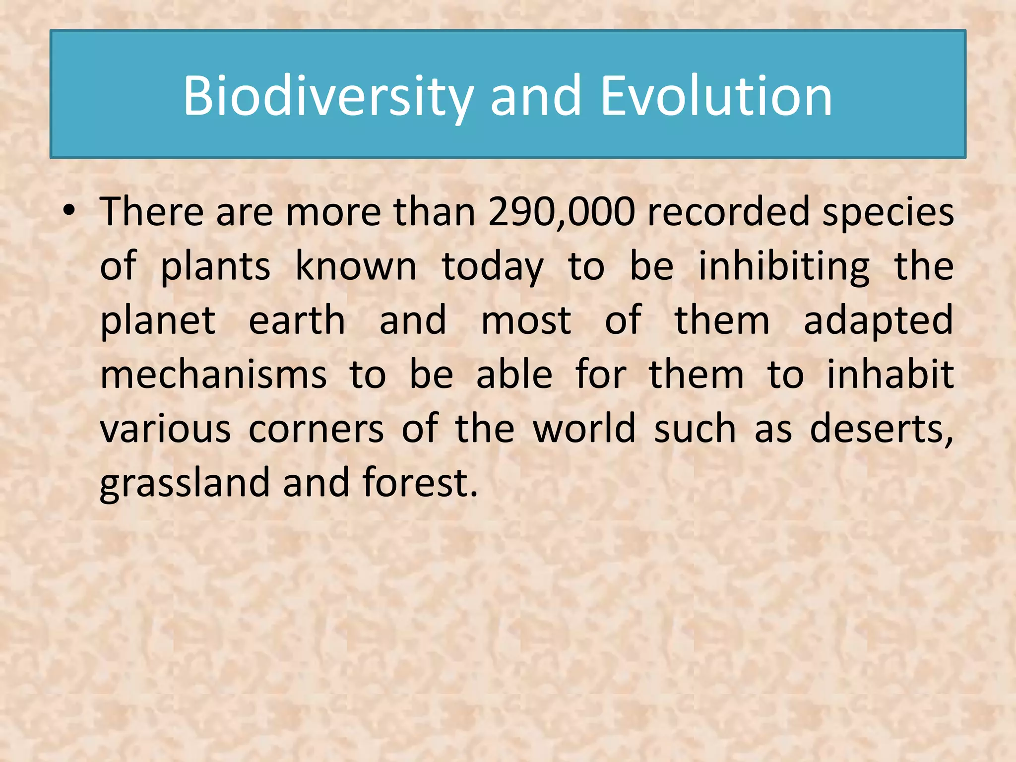 Biodiversity and Evolution 
• There are more than 290,000 recorded species 
of plants known today to be inhibiting the 
planet earth and most of them adapted 
mechanisms to be able for them to inhabit 
various corners of the world such as deserts, 
grassland and forest. 
 