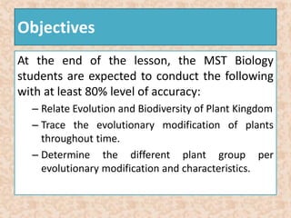 Objectives 
At the end of the lesson, the MST Biology 
students are expected to conduct the following 
with at least 80% level of accuracy: 
– Relate Evolution and Biodiversity of Plant Kingdom 
– Trace the evolutionary modification of plants 
throughout time. 
– Determine the different plant group per 
evolutionary modification and characteristics. 
 