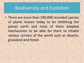 Biodiversity and Evolution 
• There are more than 290,000 recorded species 
of plants known today to be inhibiting the 
planet earth and most of them adapted 
mechanisms to be able for them to inhabit 
various corners of the world such as deserts, 
grassland and forest. 
 