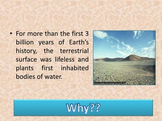 • For more than the first 3 
billion years of Earth’s 
history, the terrestrial 
surface was lifeless and 
plants first inhabited 
bodies of water. 
 