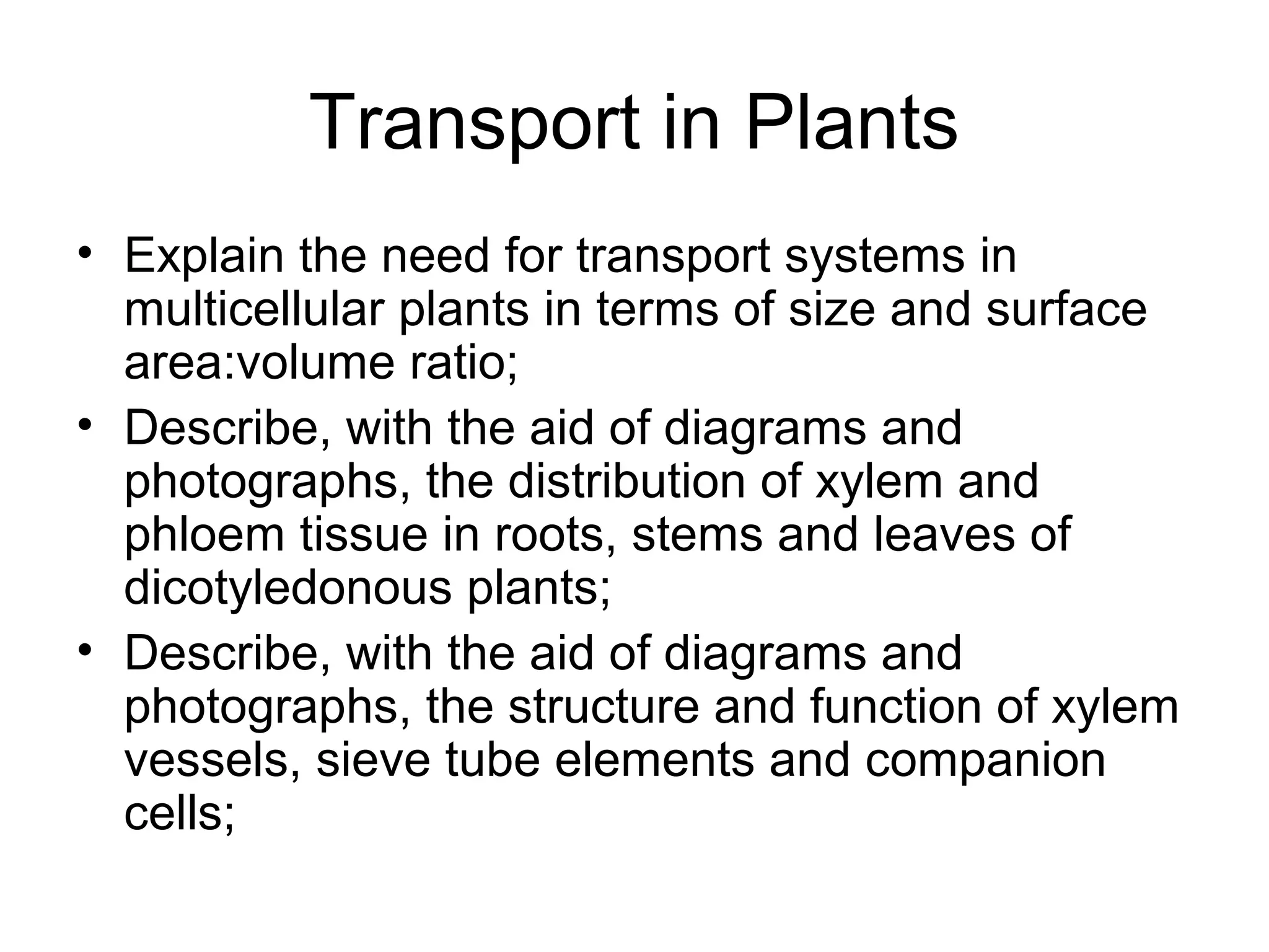 Transport in Plants
• Explain the need for transport systems in
multicellular plants in terms of size and surface
area:volume ratio;
• Describe, with the aid of diagrams and
photographs, the distribution of xylem and
phloem tissue in roots, stems and leaves of
dicotyledonous plants;
• Describe, with the aid of diagrams and
photographs, the structure and function of xylem
vessels, sieve tube elements and companion
cells;
 