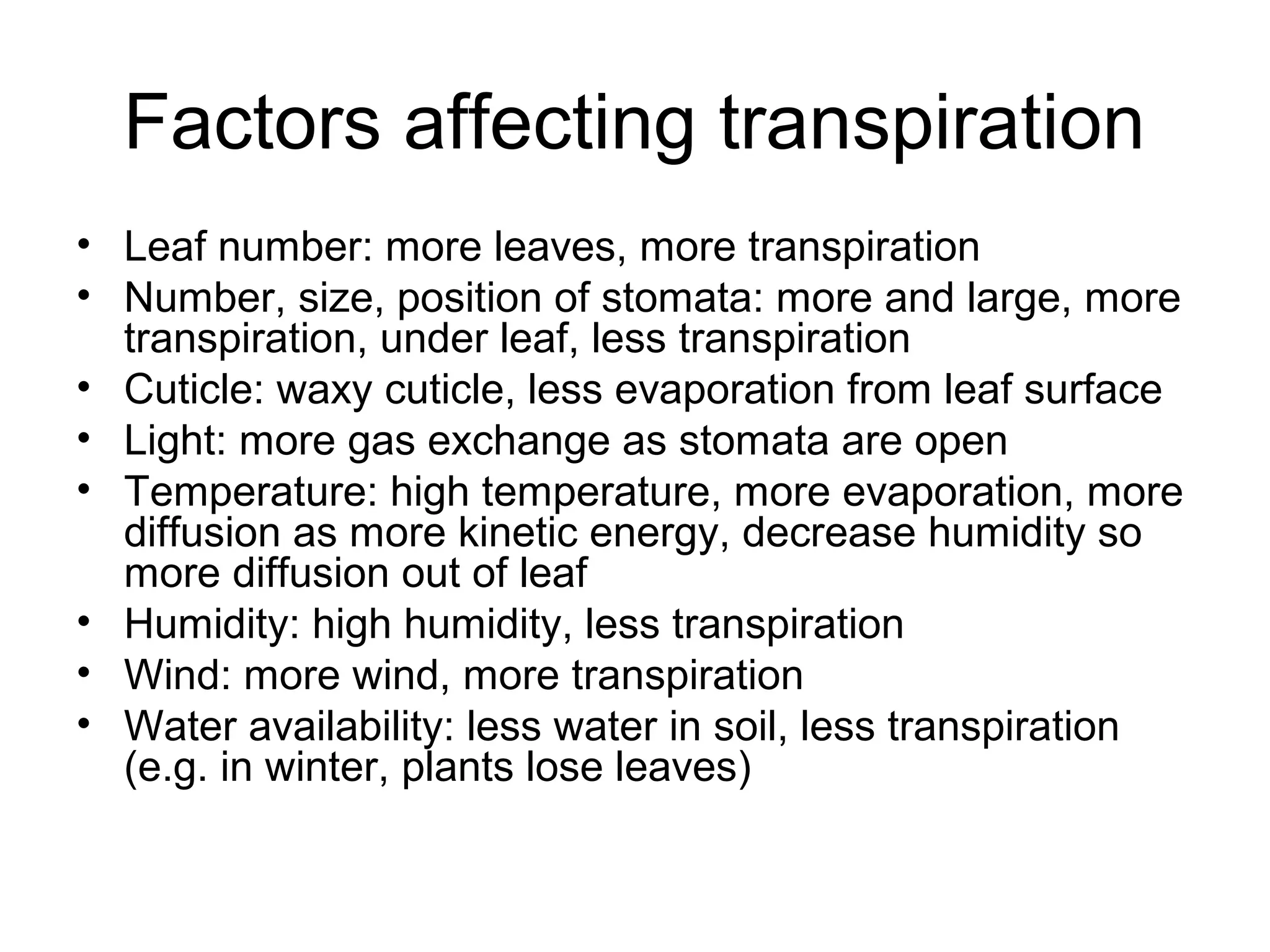 Factors affecting transpiration
• Leaf number: more leaves, more transpiration
• Number, size, position of stomata: more and large, more
transpiration, under leaf, less transpiration
• Cuticle: waxy cuticle, less evaporation from leaf surface
• Light: more gas exchange as stomata are open
• Temperature: high temperature, more evaporation, more
diffusion as more kinetic energy, decrease humidity so
more diffusion out of leaf
• Humidity: high humidity, less transpiration
• Wind: more wind, more transpiration
• Water availability: less water in soil, less transpiration
(e.g. in winter, plants lose leaves)
 