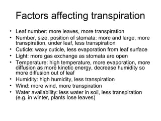 Factors affecting transpiration
• Leaf number: more leaves, more transpiration
• Number, size, position of stomata: more and large, more
transpiration, under leaf, less transpiration
• Cuticle: waxy cuticle, less evaporation from leaf surface
• Light: more gas exchange as stomata are open
• Temperature: high temperature, more evaporation, more
diffusion as more kinetic energy, decrease humidity so
more diffusion out of leaf
• Humidity: high humidity, less transpiration
• Wind: more wind, more transpiration
• Water availability: less water in soil, less transpiration
(e.g. in winter, plants lose leaves)
 