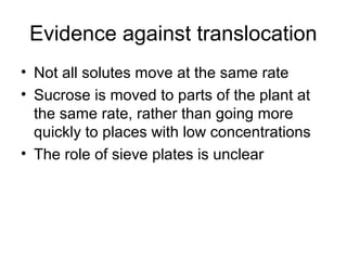 Evidence against translocation
• Not all solutes move at the same rate
• Sucrose is moved to parts of the plant at
the same rate, rather than going more
quickly to places with low concentrations
• The role of sieve plates is unclear
 