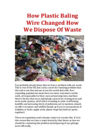 How Plastic Baling
Wire Changed How
We Dispose Of Waste
You probably already know that we have a problem with our waste.
This is true of the UK, but is also a more far-reaching problem than
this and is one that nations across the world deal with. Ever
expanding populations mean there are more consumers on this
earth, all responsible for their own carbon footprints. And then
there’s the fact that we as individuals seem to be creating more and
more waste anyway, all of which is leading to some overflowing
landfills and increasing levels of pollutions, not to mention a knock
on effect on nature and wildlife (hands up if you’ve seen pictures of
dolphins or birds caught in the plastic rings that hold six-packs
together).
There are regulations and schemes in place to counter this. It’s for
this reason that we have a waste hierarchy that shows us how we
should be countering this problem and disposing of our garbage
more efficiently.
 