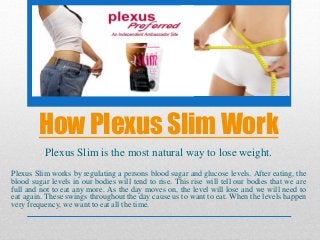 How Plexus Slim Work
Plexus Slim is the most natural way to lose weight.
Plexus Slim works by regulating a persons blood sugar and glucose levels. After eating, the
blood sugar levels in our bodies will tend to rise. This rise will tell our bodies that we are
full and not to eat any more. As the day moves on, the level will lose and we will need to
eat again. These swings throughout the day cause us to want to eat. When the levels happen
very frequency, we want to eat all the time.
 