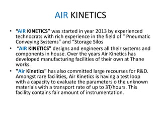 AIR KINETICS
• “AIR KINETICS” was started in year 2013 by experienced
technocrats with rich experience in the field of “ Pneumatic
Conveying Systems” and “Storage Silos
• “AIR KINETICS” designs and engineers all their systems and
components in house. Over the years Air Kinetics has
developed manufacturing facilities of their own at Thane
works.
• "Air Kinetics" has also committed large recourses for R&D.
Amongst rare facilities, Air Kinetics is having a test loop
with a capacity to evaluate the parameters o the unknown
materials with a transport rate of up to 3T/hours. This
facility contains fair amount of instrumentation.
 