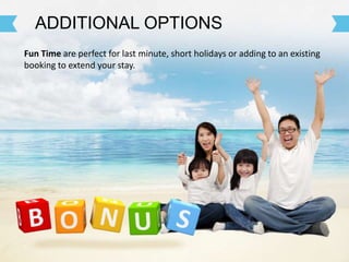 Fun Time are perfect for last minute, short holidays or adding to an existing
booking to extend your stay.
ADDITIONAL OPTIONS
 