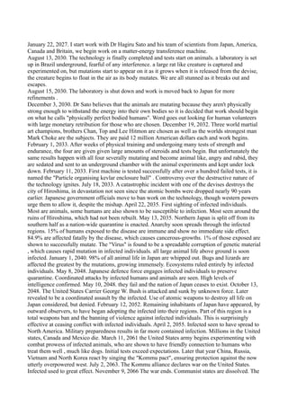 January 22, 2027. I start work with Dr Hagiru Sato and his team of scientists from Japan, America,
Canada and Britain, we begin work on a matter-energy transference machine.
August 13, 2030. The technology is finally completed and tests start on animals. a laboratory is set
up in Brazil underground, fearful of any interference. a large rat like creature is captured and
experimented on, but mutations start to appear on it as it grows when it is released from the devise,
the creature begins to float in the air as its body mutates. We are all stunned as it breaks out and
escapes.
August 15, 2030. The laboratory is shut down and work is moved back to Japan for more
refinements .
December 3, 2030. Dr Sato believes that the animals are mutating because they aren't physically
strong enough to withstand the energy into their own bodies so it is decided that work should begin
on what he calls "physically perfect bodied humans". Word goes out looking for human volunteers
with large monetary retribution for those who are chosen. December 19, 2032. Three world martial
art champions, brothers Chan, Top and Lee Hitmon are chosen as well as the worlds strongest man
Mark Choke are the subjects. They are paid 12 million American dollars each and work begins.
February 1, 2033. After weeks of physical training and undergoing many tests of strength and
endurance, the four are given given large amounts of steroids and tests begin. But unfortunately the
same results happen with all four severally mutating and become animal like, angry and rabid, they
are sedated and sent to an underground chamber with the animal experiments and kept under lock
down. February 11, 2033. First machine is tested successfully after over a hundred failed tests, it is
named the "Particle organising kevlar enclosure ball" . Controversy over the destructive nature of
the technology ignites. July 18, 2033. A catastrophic incident with one of the devises destroys the
city of Hiroshima, in devastation not seen since the atomic bombs were dropped nearly 90 years
earlier. Japanese government officials move to ban work on the technology, though western powers
urge them to allow it, despite the mishap. April 22, 2035. First sighting of infected individuals.
Most are animals, some humans are also shown to be susceptible to infection. Most seen around the
ruins of Hiroshima, which had not been rebuilt. May 13, 2035. Northern Japan is split off from its
southern half as a nation-wide quarantine is enacted. Anarchy soon spreads through the infected
regions. 15% of humans exposed to the disease are immune and show no immediate side effect.
84.9% are affected fatally by the disease, which causes cancerous-growths. 1% of those exposed are
shown to successfully mutate. The "Virus" is found to be a spreadable corruption of genetic material
, which causes rapid mutation in infected individuals. all large animal life above ground is soon
infected. January 1, 2040. 98% of all animal life in Japan are whipped out. Bugs and lizards are
affected the greatest by the mutations, growing immensely. Ecosystems ruled entirely by infected
individuals. May 8, 2048. Japanese defence force engages infected individuals to preserve
quarantine. Coordinated attacks by infected humans and animals are seen. High levels of
intelligence confirmed. May 10, 2048. they fail and the nation of Japan ceases to exist. October 13,
2048. The United States Carrier George W. Bush is attacked and sunk by unknown force. Later
revealed to be a coordinated assault by the infected. Use of atomic weapons to destroy all life on
Japan considered, but denied. February 12, 2052. Remaining inhabitants of Japan have appeared, by
outward observers, to have began adopting the infected into their regions. Part of this region is a
total weapons ban and the banning of violence against infected individuals. This is surprisingly
effective at ceasing conflict with infected individuals. April 2, 2055. Infected seen to have spread to
North America. Military preparedness results in far more contained infection. Millions in the United
states, Canada and Mexico die. March 11, 2061 the United States army begins experimenting with
combat prowess of infected animals, who are shown to have friendly connection to humans who
treat them well , much like dogs. Initial tests exceed expectations. Later that year China, Russia,
Vietnam and North Korea react by singing the "Kommu pact", ensuring protection against the now
utterly overpowered west. July 2, 2063. The Kommu alliance declares war on the United States.
Infected used to great effect. November 9, 2066 The war ends. Communist states are dissolved. The
 