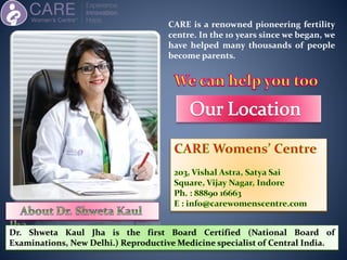 Dr. Shweta Kaul Jha is the first Board Certified (National Board of
Examinations, New Delhi.) Reproductive Medicine specialist of Central India.
CARE is a renowned pioneering fertility
centre. In the 10 years since we began, we
have helped many thousands of people
become parents.
 