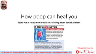 How poop can heal you
Stool Put In Intestine Cures Man Suffering From Bowel Ailment
Brought to you by
The Nurses and attendants staff we provide for your healthy recovery for bookings Contact Us:-
 