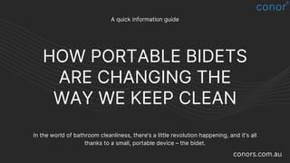 HOW PORTABLE BIDETS
ARE CHANGING THE
WAY WE KEEP CLEAN
A quick information guide
In the world of bathroom cleanliness, there’s a little revolution happening, and it’s all
thanks to a small, portable device – the bidet.
conors.com.au
 