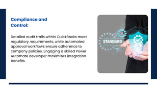 Compliance and
Control:
Detailed audit trails within QuickBooks meet
regulatory requirements, while automated
approval workflows ensure adherence to
company policies. Engaging a skilled Power
Automate developer maximizes integration
benefits.
 