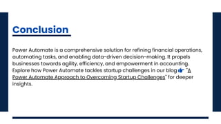 Power Automate is a comprehensive solution for refining financial operations,
automating tasks, and enabling data-driven decision-making. It propels
businesses towards agility, efficiency, and empowerment in accounting.
Explore how Power Automate tackles startup challenges in our blog "A
Power Automate Approach to Overcoming Startup Challenges" for deeper
insights.
Conclusion
 