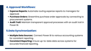 4. Approval Workflows:
Expense Reports: Automate routing expense reports to managers for
approval.
Purchase Orders: Streamline purchase order approvals by connecting to
procurement systems.
Audit Trail: Maintain transparent approval processes with an audit trail in
Power BI.
5.Data Synchronization:
Multiple Data Sources: Connect Power BI to various accounting systems
for consistent reporting.
Consistent Reporting: Ensure up-to-date data across systems for
accurate financial reporting.
 