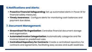 6.Notifications and Alerts:
Proactive Financial Safeguarding: Set up automated alerts in Power BI for
financial safety measures.
Timely Awareness: Configure alerts for monitoring cash balances and
payment due dates.
7. Document Management:
Streamlined File Organization: Centralize financial document storage
and organization.
Automated Invoice Categorization: Automatically categorize and file
invoices based on predefined rules.
Centralized Repository for Contracts: Create a centralized repository for
contracts and agreements, facilitating easy access and audit readiness.
 