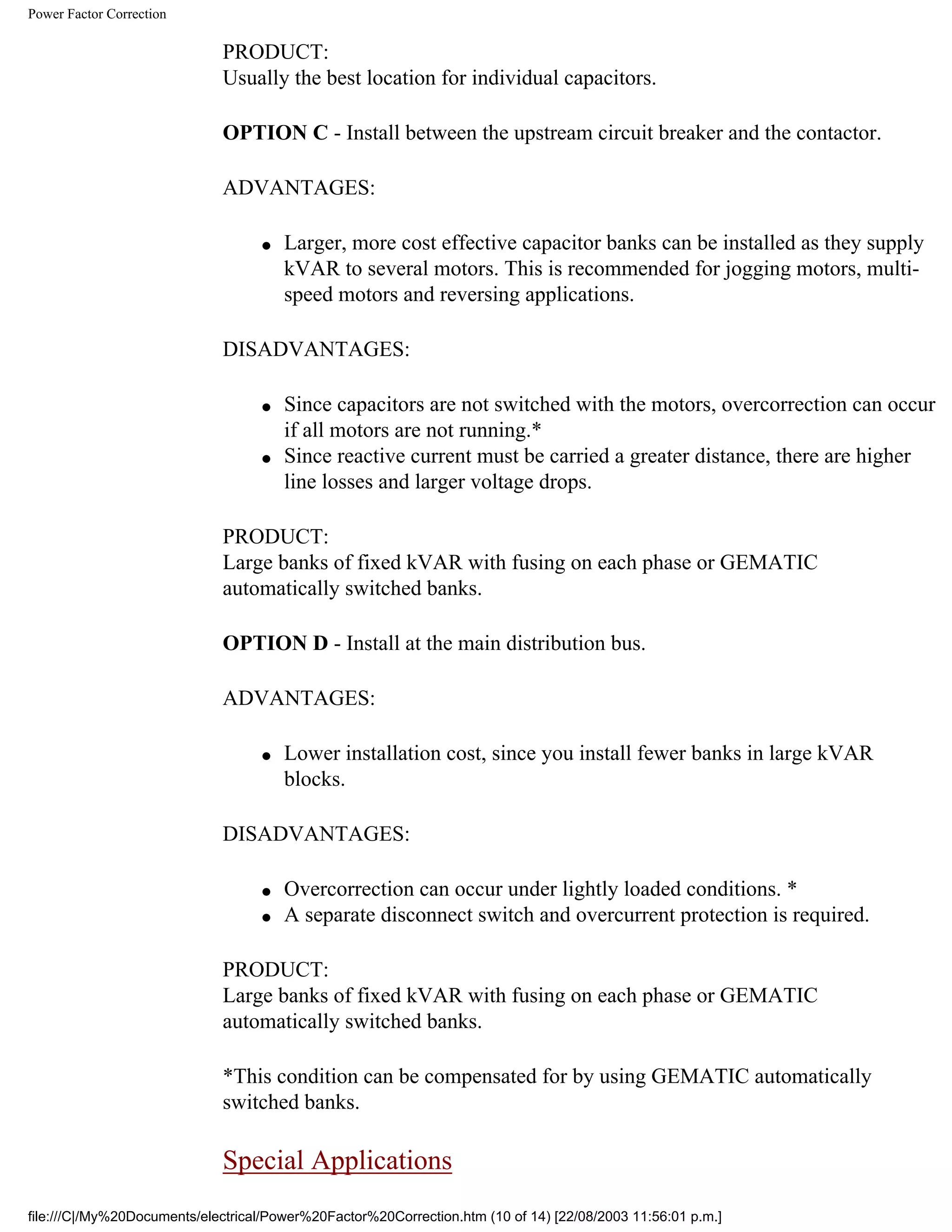 Power Factor Correction
PRODUCT:
Usually the best location for individual capacitors.
OPTION C - Install between the upstream circuit breaker and the contactor.
ADVANTAGES:
● Larger, more cost effective capacitor banks can be installed as they supply
kVAR to several motors. This is recommended for jogging motors, multi-
speed motors and reversing applications.
DISADVANTAGES:
● Since capacitors are not switched with the motors, overcorrection can occur
if all motors are not running.*
● Since reactive current must be carried a greater distance, there are higher
line losses and larger voltage drops.
PRODUCT:
Large banks of fixed kVAR with fusing on each phase or GEMATIC
automatically switched banks.
OPTION D - Install at the main distribution bus.
ADVANTAGES:
● Lower installation cost, since you install fewer banks in large kVAR
blocks.
DISADVANTAGES:
● Overcorrection can occur under lightly loaded conditions. *
● A separate disconnect switch and overcurrent protection is required.
PRODUCT:
Large banks of fixed kVAR with fusing on each phase or GEMATIC
automatically switched banks.
*This condition can be compensated for by using GEMATIC automatically
switched banks.
Special Applications
file:///C|/My%20Documents/electrical/Power%20Factor%20Correction.htm (10 of 14) [22/08/2003 11:56:01 p.m.]
 