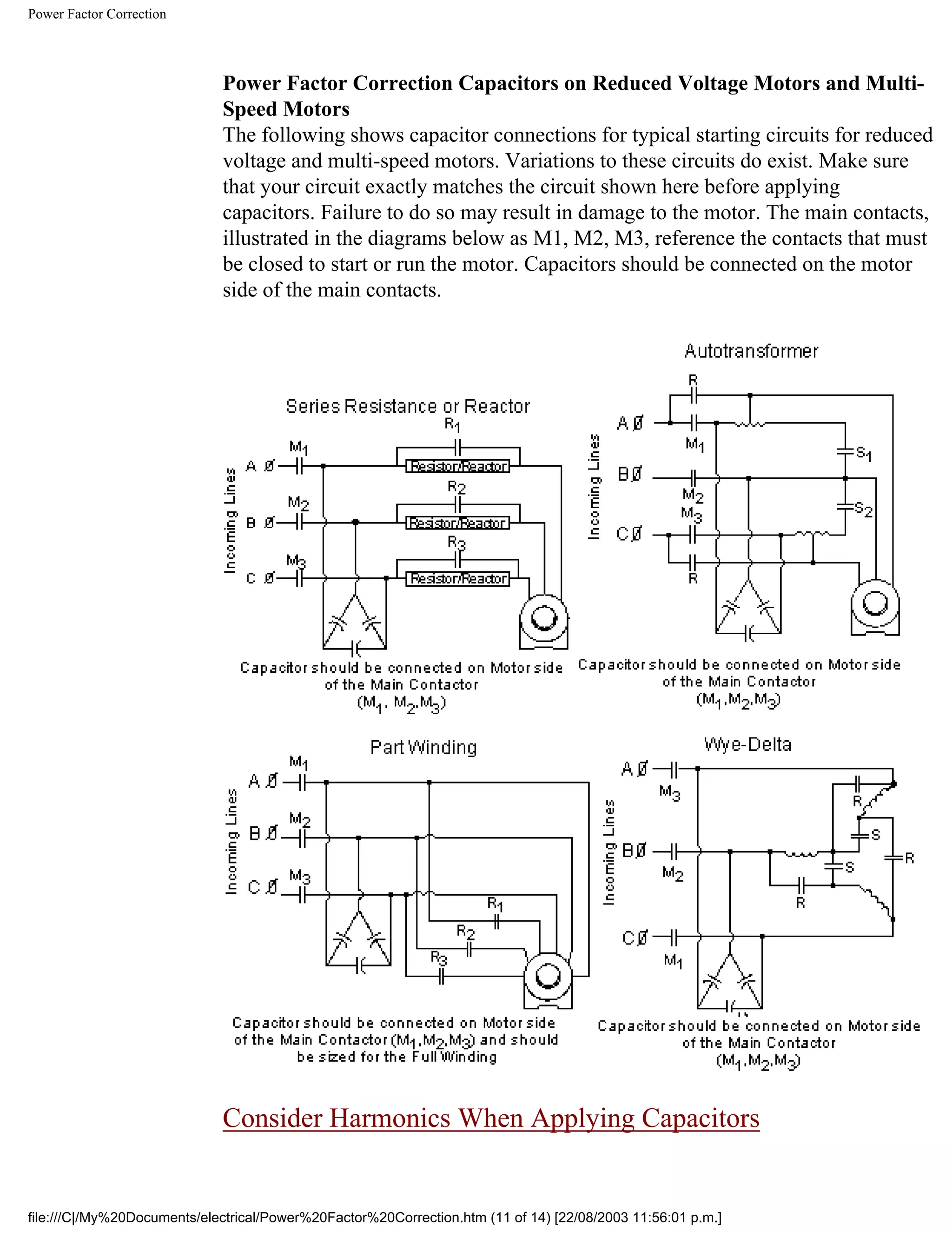 Power Factor Correction
Power Factor Correction Capacitors on Reduced Voltage Motors and Multi-
Speed Motors
The following shows capacitor connections for typical starting circuits for reduced
voltage and multi-speed motors. Variations to these circuits do exist. Make sure
that your circuit exactly matches the circuit shown here before applying
capacitors. Failure to do so may result in damage to the motor. The main contacts,
illustrated in the diagrams below as M1, M2, M3, reference the contacts that must
be closed to start or run the motor. Capacitors should be connected on the motor
side of the main contacts.
Consider Harmonics When Applying Capacitors
file:///C|/My%20Documents/electrical/Power%20Factor%20Correction.htm (11 of 14) [22/08/2003 11:56:01 p.m.]
 