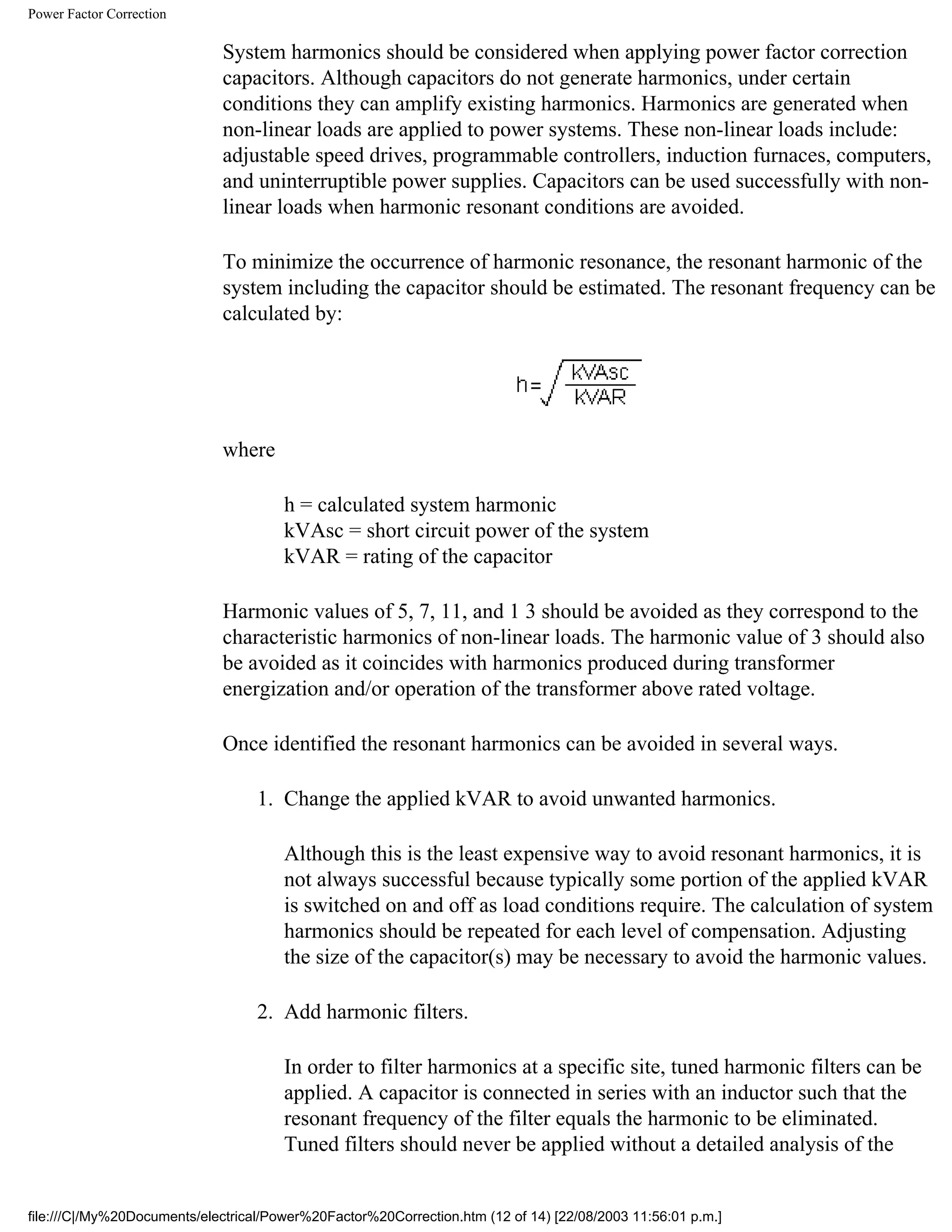 Power Factor Correction
System harmonics should be considered when applying power factor correction
capacitors. Although capacitors do not generate harmonics, under certain
conditions they can amplify existing harmonics. Harmonics are generated when
non-linear loads are applied to power systems. These non-linear loads include:
adjustable speed drives, programmable controllers, induction furnaces, computers,
and uninterruptible power supplies. Capacitors can be used successfully with non-
linear loads when harmonic resonant conditions are avoided.
To minimize the occurrence of harmonic resonance, the resonant harmonic of the
system including the capacitor should be estimated. The resonant frequency can be
calculated by:
where
h = calculated system harmonic
kVAsc = short circuit power of the system
kVAR = rating of the capacitor
Harmonic values of 5, 7, 11, and 1 3 should be avoided as they correspond to the
characteristic harmonics of non-linear loads. The harmonic value of 3 should also
be avoided as it coincides with harmonics produced during transformer
energization and/or operation of the transformer above rated voltage.
Once identified the resonant harmonics can be avoided in several ways.
1. Change the applied kVAR to avoid unwanted harmonics.
Although this is the least expensive way to avoid resonant harmonics, it is
not always successful because typically some portion of the applied kVAR
is switched on and off as load conditions require. The calculation of system
harmonics should be repeated for each level of compensation. Adjusting
the size of the capacitor(s) may be necessary to avoid the harmonic values.
2. Add harmonic filters.
In order to filter harmonics at a specific site, tuned harmonic filters can be
applied. A capacitor is connected in series with an inductor such that the
resonant frequency of the filter equals the harmonic to be eliminated.
Tuned filters should never be applied without a detailed analysis of the
file:///C|/My%20Documents/electrical/Power%20Factor%20Correction.htm (12 of 14) [22/08/2003 11:56:01 p.m.]
 