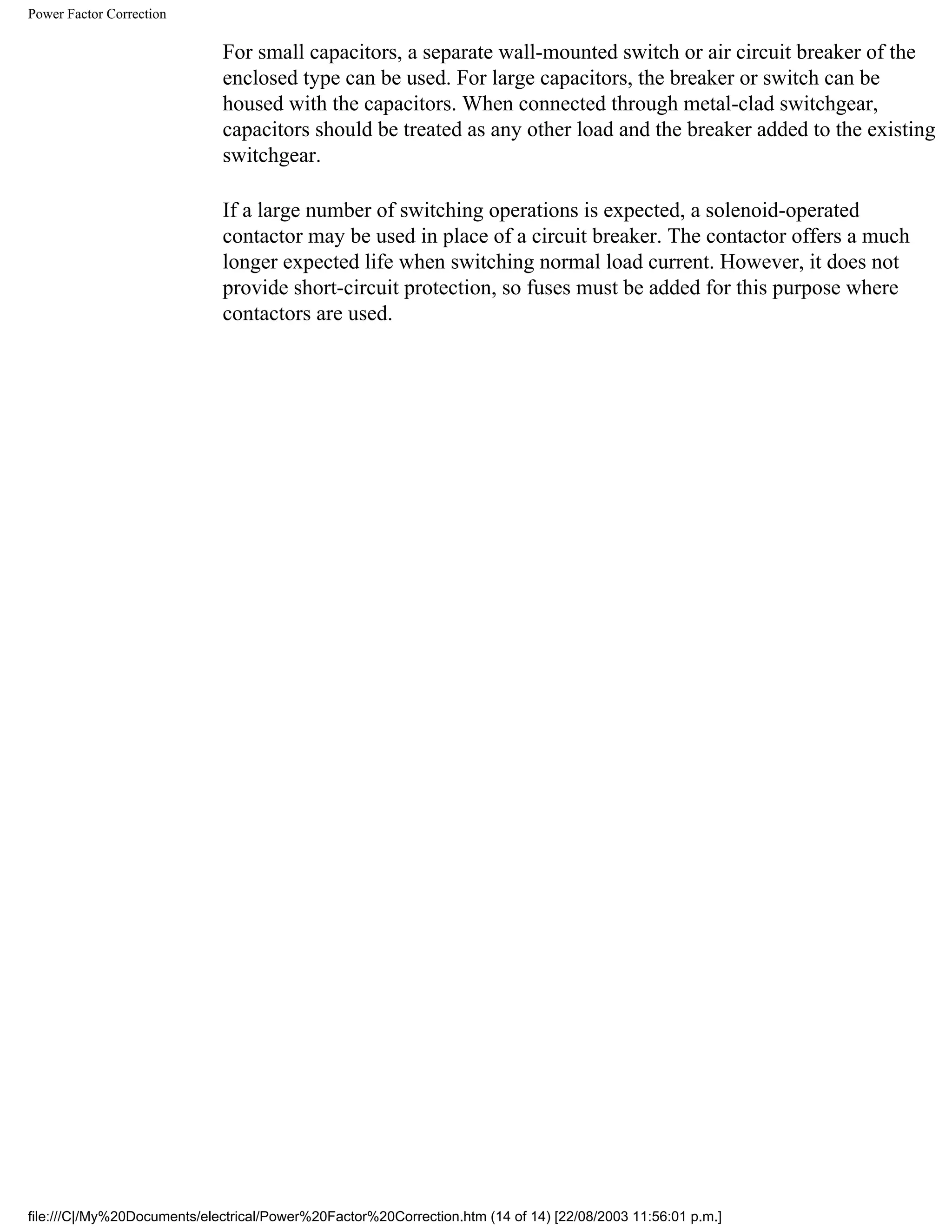 Power Factor Correction
For small capacitors, a separate wall-mounted switch or air circuit breaker of the
enclosed type can be used. For large capacitors, the breaker or switch can be
housed with the capacitors. When connected through metal-clad switchgear,
capacitors should be treated as any other load and the breaker added to the existing
switchgear.
If a large number of switching operations is expected, a solenoid-operated
contactor may be used in place of a circuit breaker. The contactor offers a much
longer expected life when switching normal load current. However, it does not
provide short-circuit protection, so fuses must be added for this purpose where
contactors are used.
file:///C|/My%20Documents/electrical/Power%20Factor%20Correction.htm (14 of 14) [22/08/2003 11:56:01 p.m.]
 