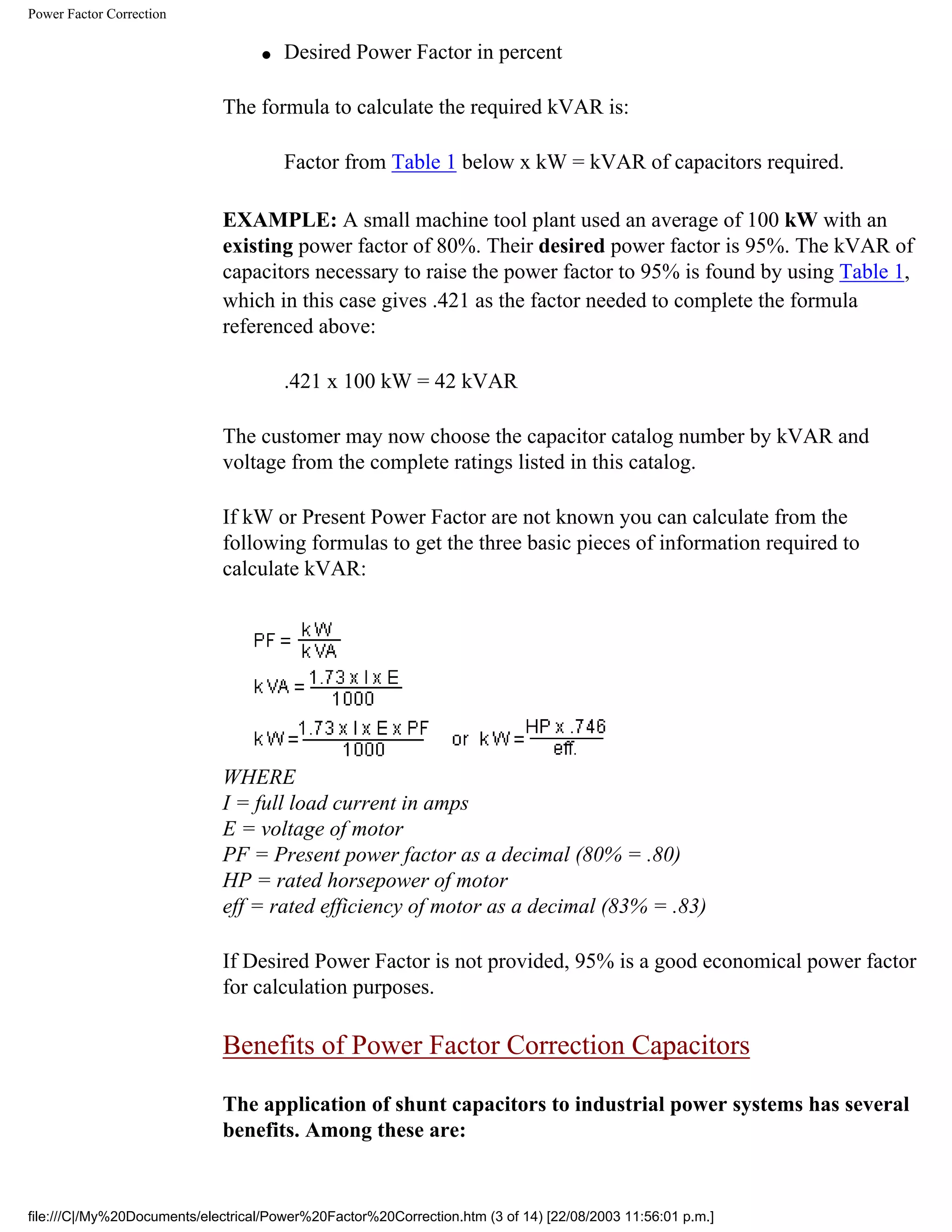 Power Factor Correction
● Desired Power Factor in percent
The formula to calculate the required kVAR is:
Factor from Table 1 below x kW = kVAR of capacitors required.
EXAMPLE: A small machine tool plant used an average of 100 kW with an
existing power factor of 80%. Their desired power factor is 95%. The kVAR of
capacitors necessary to raise the power factor to 95% is found by using Table 1,
which in this case gives .421 as the factor needed to complete the formula
referenced above:
.421 x 100 kW = 42 kVAR
The customer may now choose the capacitor catalog number by kVAR and
voltage from the complete ratings listed in this catalog.
If kW or Present Power Factor are not known you can calculate from the
following formulas to get the three basic pieces of information required to
calculate kVAR:
WHERE
I = full load current in amps
E = voltage of motor
PF = Present power factor as a decimal (80% = .80)
HP = rated horsepower of motor
eff = rated efficiency of motor as a decimal (83% = .83)
If Desired Power Factor is not provided, 95% is a good economical power factor
for calculation purposes.
Benefits of Power Factor Correction Capacitors
The application of shunt capacitors to industrial power systems has several
benefits. Among these are:
file:///C|/My%20Documents/electrical/Power%20Factor%20Correction.htm (3 of 14) [22/08/2003 11:56:01 p.m.]
 