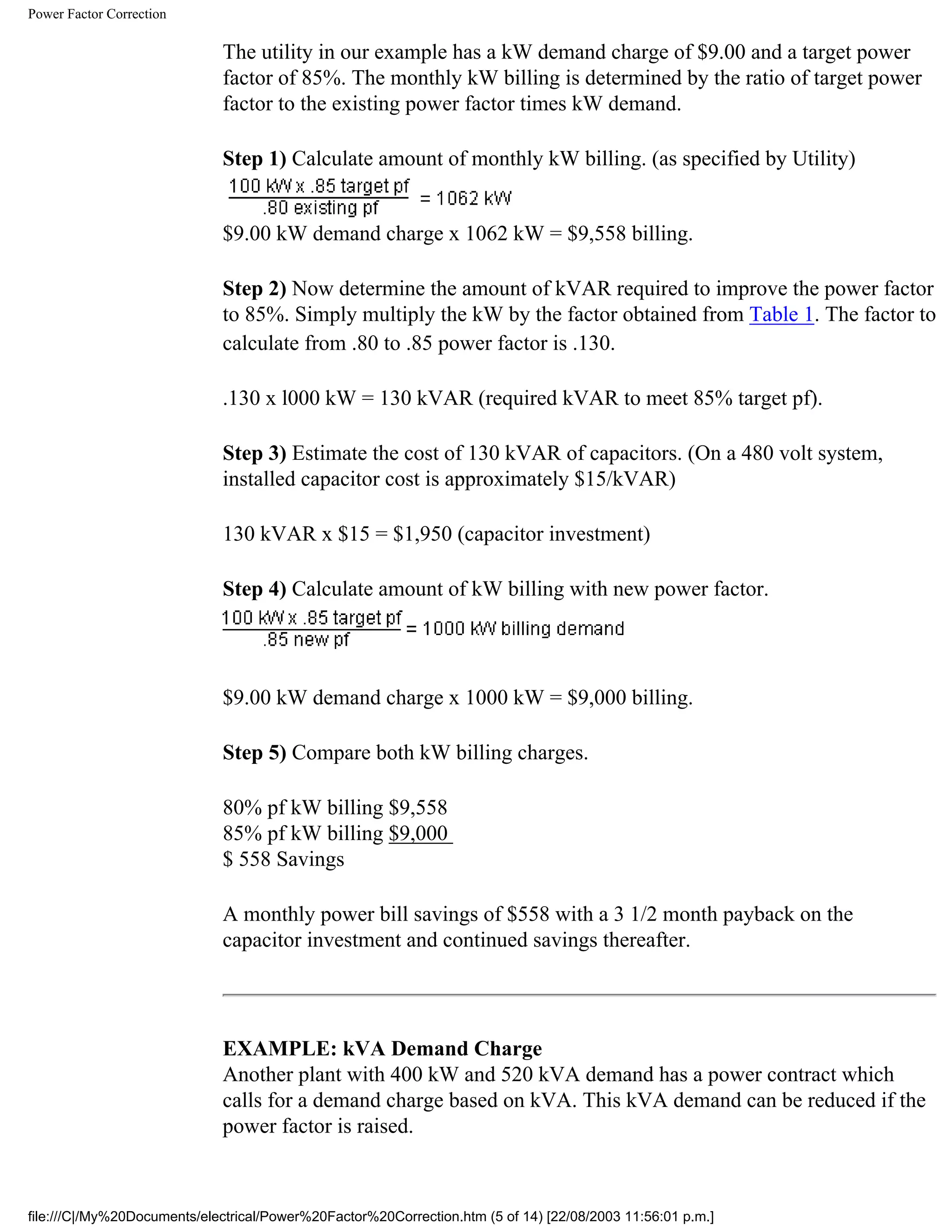 Power Factor Correction
The utility in our example has a kW demand charge of $9.00 and a target power
factor of 85%. The monthly kW billing is determined by the ratio of target power
factor to the existing power factor times kW demand.
Step 1) Calculate amount of monthly kW billing. (as specified by Utility)
$9.00 kW demand charge x 1062 kW = $9,558 billing.
Step 2) Now determine the amount of kVAR required to improve the power factor
to 85%. Simply multiply the kW by the factor obtained from Table 1. The factor to
calculate from .80 to .85 power factor is .130.
.130 x l000 kW = 130 kVAR (required kVAR to meet 85% target pf).
Step 3) Estimate the cost of 130 kVAR of capacitors. (On a 480 volt system,
installed capacitor cost is approximately $15/kVAR)
130 kVAR x $15 = $1,950 (capacitor investment)
Step 4) Calculate amount of kW billing with new power factor.
$9.00 kW demand charge x 1000 kW = $9,000 billing.
Step 5) Compare both kW billing charges.
80% pf kW billing $9,558
85% pf kW billing $9,000
$ 558 Savings
A monthly power bill savings of $558 with a 3 1/2 month payback on the
capacitor investment and continued savings thereafter.
EXAMPLE: kVA Demand Charge
Another plant with 400 kW and 520 kVA demand has a power contract which
calls for a demand charge based on kVA. This kVA demand can be reduced if the
power factor is raised.
file:///C|/My%20Documents/electrical/Power%20Factor%20Correction.htm (5 of 14) [22/08/2003 11:56:01 p.m.]
 