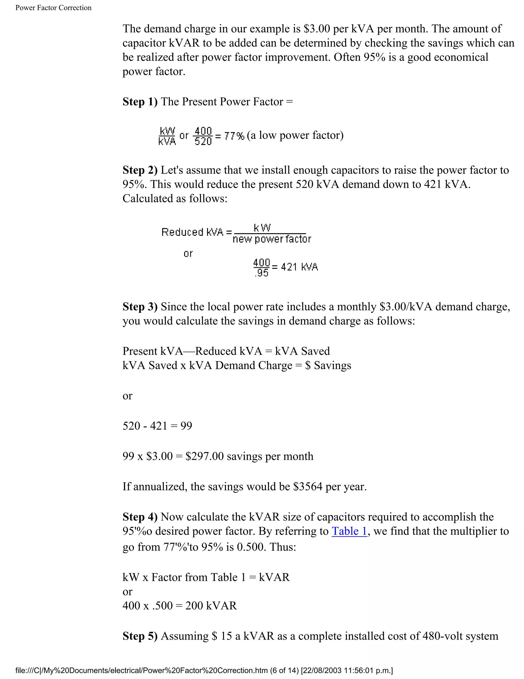 Power Factor Correction
The demand charge in our example is $3.00 per kVA per month. The amount of
capacitor kVAR to be added can be determined by checking the savings which can
be realized after power factor improvement. Often 95% is a good economical
power factor.
Step 1) The Present Power Factor =
(a low power factor)
Step 2) Let's assume that we install enough capacitors to raise the power factor to
95%. This would reduce the present 520 kVA demand down to 421 kVA.
Calculated as follows:
Step 3) Since the local power rate includes a monthly $3.00/kVA demand charge,
you would calculate the savings in demand charge as follows:
Present kVA—Reduced kVA = kVA Saved
kVA Saved x kVA Demand Charge = $ Savings
or
520 - 421 = 99
99 x $3.00 = $297.00 savings per month
If annualized, the savings would be $3564 per year.
Step 4) Now calculate the kVAR size of capacitors required to accomplish the
95'%o desired power factor. By referring to Table 1, we find that the multiplier to
go from 77'%'to 95% is 0.500. Thus:
kW x Factor from Table 1 = kVAR
or
400 x .500 = 200 kVAR
Step 5) Assuming $ 15 a kVAR as a complete installed cost of 480-volt system
file:///C|/My%20Documents/electrical/Power%20Factor%20Correction.htm (6 of 14) [22/08/2003 11:56:01 p.m.]
 