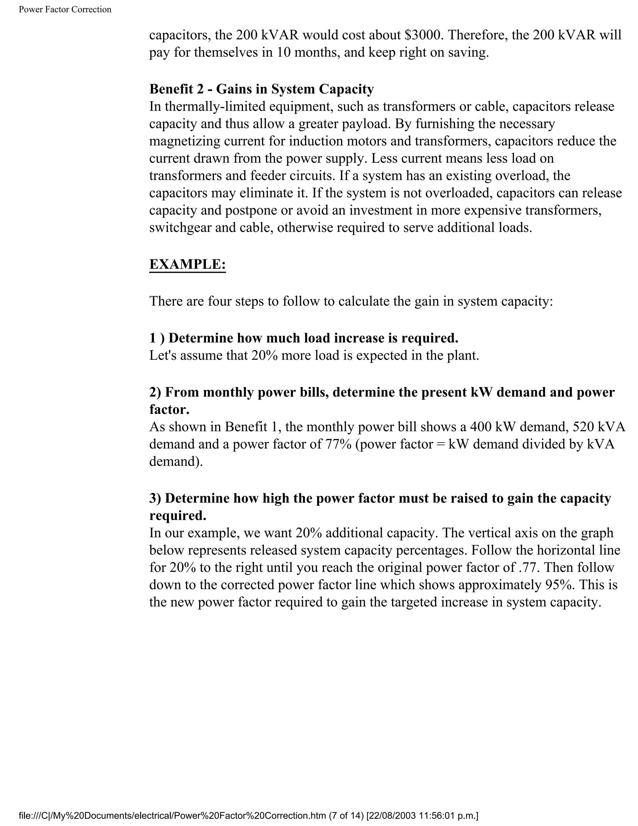 Power Factor Correction
capacitors, the 200 kVAR would cost about $3000. Therefore, the 200 kVAR will
pay for themselves in 10 months, and keep right on saving.
Benefit 2 - Gains in System Capacity
In thermally-limited equipment, such as transformers or cable, capacitors release
capacity and thus allow a greater payload. By furnishing the necessary
magnetizing current for induction motors and transformers, capacitors reduce the
current drawn from the power supply. Less current means less load on
transformers and feeder circuits. If a system has an existing overload, the
capacitors may eliminate it. If the system is not overloaded, capacitors can release
capacity and postpone or avoid an investment in more expensive transformers,
switchgear and cable, otherwise required to serve additional loads.
EXAMPLE:
There are four steps to follow to calculate the gain in system capacity:
1 ) Determine how much load increase is required.
Let's assume that 20% more load is expected in the plant.
2) From monthly power bills, determine the present kW demand and power
factor.
As shown in Benefit 1, the monthly power bill shows a 400 kW demand, 520 kVA
demand and a power factor of 77% (power factor = kW demand divided by kVA
demand).
3) Determine how high the power factor must be raised to gain the capacity
required.
In our example, we want 20% additional capacity. The vertical axis on the graph
below represents released system capacity percentages. Follow the horizontal line
for 20% to the right until you reach the original power factor of .77. Then follow
down to the corrected power factor line which shows approximately 95%. This is
the new power factor required to gain the targeted increase in system capacity.
file:///C|/My%20Documents/electrical/Power%20Factor%20Correction.htm (7 of 14) [22/08/2003 11:56:01 p.m.]
 