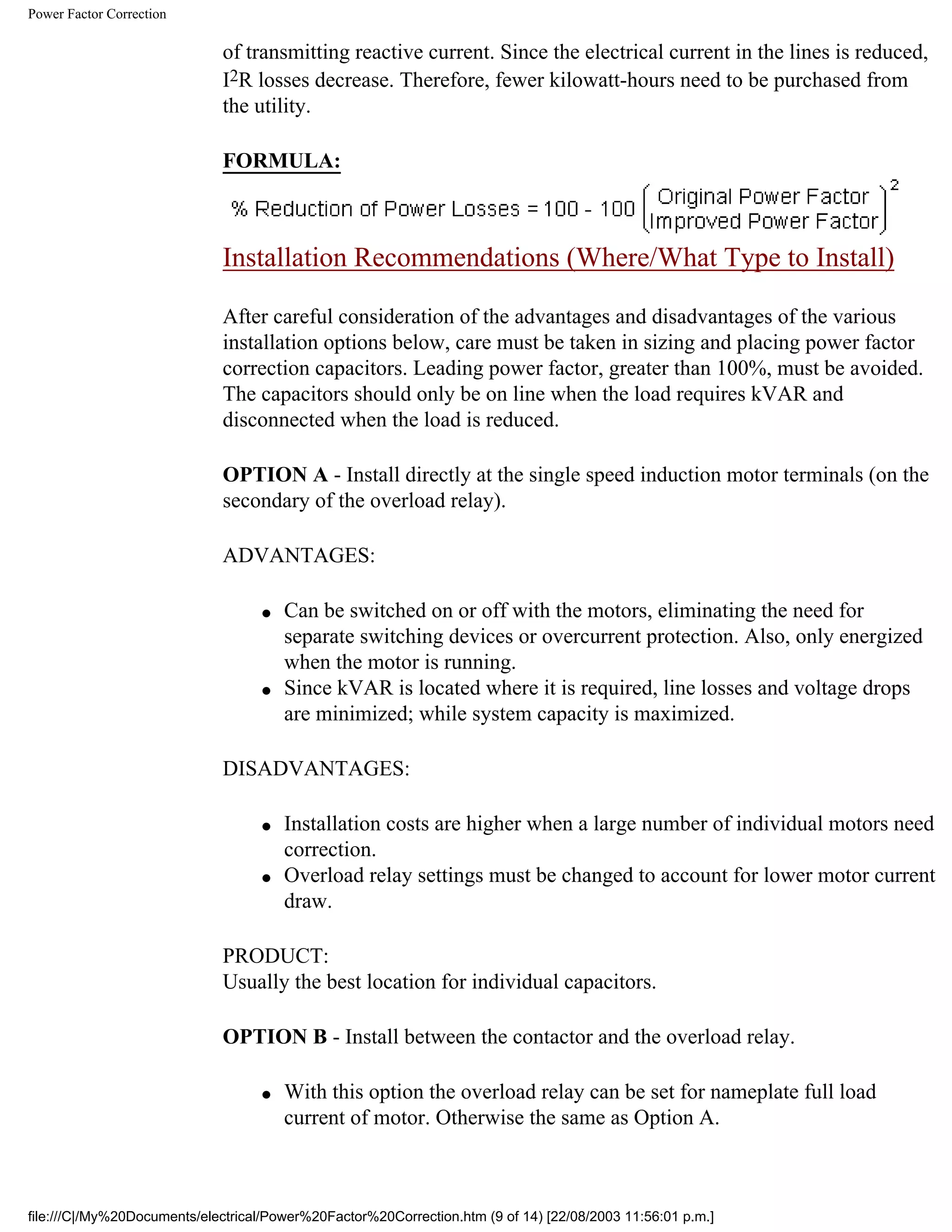 Power Factor Correction
of transmitting reactive current. Since the electrical current in the lines is reduced,
I2R losses decrease. Therefore, fewer kilowatt-hours need to be purchased from
the utility.
FORMULA:
Installation Recommendations (Where/What Type to Install)
After careful consideration of the advantages and disadvantages of the various
installation options below, care must be taken in sizing and placing power factor
correction capacitors. Leading power factor, greater than 100%, must be avoided.
The capacitors should only be on line when the load requires kVAR and
disconnected when the load is reduced.
OPTION A - Install directly at the single speed induction motor terminals (on the
secondary of the overload relay).
ADVANTAGES:
● Can be switched on or off with the motors, eliminating the need for
separate switching devices or overcurrent protection. Also, only energized
when the motor is running.
● Since kVAR is located where it is required, line losses and voltage drops
are minimized; while system capacity is maximized.
DISADVANTAGES:
● Installation costs are higher when a large number of individual motors need
correction.
● Overload relay settings must be changed to account for lower motor current
draw.
PRODUCT:
Usually the best location for individual capacitors.
OPTION B - Install between the contactor and the overload relay.
● With this option the overload relay can be set for nameplate full load
current of motor. Otherwise the same as Option A.
file:///C|/My%20Documents/electrical/Power%20Factor%20Correction.htm (9 of 14) [22/08/2003 11:56:01 p.m.]
 