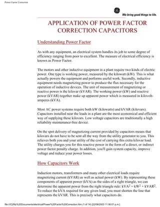 Power Factor Correction
APPLICATION OF POWER FACTOR
CORRECTION CAPACITORS
Understanding Power Factor
As with any equipment, an electrical system handles its job to some degree of
efficiency ranging from poor to excellent. The measure of electrical efficiency is
known as Power Factor.
The motors and other inductive equipment in a plant require two kinds of electric
power. One type is working power, measured by the kilowatt (kW). This is what
actually powers the equipment and performs useful work. Secondly, inductive
equipment needs magnetizing power to produce the flux necessary for the
operation of inductive devices. The unit of measurement of magnetizing or
reactive power is the kilovar (kVAR). The working power (kW) and reactive
power (kVAR) together make up apparent power which is measured in kilovolt-
amperes (kVA).
Most AC power systems require both kW (kilowatts) and kVAR (kilovars).
Capacitors installed near the loads in a plant are the most economical and efficient
way of supplying these kilovars. Low voltage capacitors are traditionally a high
reliability maintenance-free device.
On the spot delivery of magnetizing current provided by capacitors means that
kilovars do not have to be sent all the way from the utility generator to you. This
relieves both you and your utility of the cost of carrying this extra kilovar load.
The utility charges you for this reactive power in the form of a direct, or indirect
power factor penalty charge. In addition, you'll gain system capacity, improve
voltage and reduce your power losses.
How Capacitors Work
Induction motors, transformers and many other electrical loads require
magnetizing current (kVAR) as well as actual power (kW). By representing these
components of apparent power (kVA) as the sides of a right triangle, we can
determine the apparent power from the right triangle rule: kVA2 = kW2 + kVAR2.
To reduce the kVA required for any given load, you must shorten the line that
represents the kVAR. This is precisely what capacitors do.
file:///C|/My%20Documents/electrical/Power%20Factor%20Correction.htm (1 of 14) [22/08/2003 11:56:01 p.m.]
 