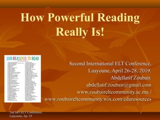 2nd Int'l ELT Conference,2nd Int'l ELT Conference,
Laayoune, Ap. 19Laayoune, Ap. 19
How Powerful Reading
Really Is!
Second International ELT Conference,Second International ELT Conference,
Laayoune, April 26-28, 2019.Laayoune, April 26-28, 2019.
Abdellatif Zoubair.Abdellatif Zoubair.
abdellatif.zoubair@gmail.comabdellatif.zoubair@gmail.com
www.zoubaireltcommunity.ac.mawww.zoubaireltcommunity.ac.ma /
www.zoubaireltcommunity.wix.com/eduresourceswww.zoubaireltcommunity.wix.com/eduresources
 