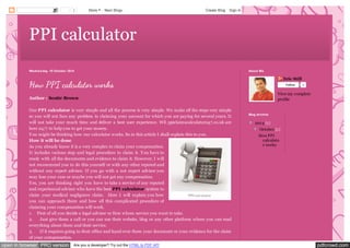 3 More Next Blog» Create Blog Sign In 
PPI calculator 
Wednesday, 15 October 2014 
How PPI calculator works 
Author : Scottr Brown 
Our PPI calculator is very simple and all the process is very simple. We make all the steps very simple 
so you will not face any problem in claiming your amount for which you are paying for several years. It 
will not take your much time and deliver a best user experience. WE ppiclaimscalculator247.co.uk are 
here 24/7 to help you to get your money. 
Y ou might be thinking how our calculator works. So in this article I shall explain this to you. 
How it will be done 
As you already know it is a very complex to claim your compensation. 
It includes various step and legal procedure to claim it. Y ou have to 
ready with all the documents and evidence to claim it. However, I will 
not recommend you to do this yourself or with any other reputed and 
without any expert advisor. If you go with a not expert advisor you 
may lose your case or maybe you will not get any compensation. 
Y es, you are thinking right you have to take a service of any reputed 
and experienced advisor who have the best PPI calculator system to 
claim your medical negligence claim. Here I will explain you how 
PPI calculator 
you can approach them and how all this complicated procedure of 
claiming your compensation will work. 
1. First of all you decide a legal advisor or firm whom service you want to take. 
2. Just give them a call or you can use their website, blog or any other platform where you can read 
everything about them and their service. 
3. If it requires going to their office and hand over them your document or your evidence for the claim 
of your compensation. 
Eric Still 
Follow 0 
View my complete 
profile 
About Me 
Blog Archive 
▼ 2014 (1) 
▼ October (1) 
How PPI 
calculato 
r works 
open in browser PRO version Are you a developer? Try out the HTML to PDF API pdfcrowd.com 
 