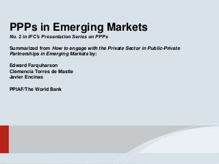 PPPs in Emerging Markets
No. 2 in IFC’s Presentation Series on PPPs
Summarized from How to engage with the Private Sector in Public-Private
Partnerships in Emerging Markets by:
Edward Farquharson
Clemencia Torres de Mastle
Javier Encinas
PPIAF/The World Bank
 
