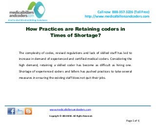End to End Medical Billing Solutions
Call now 888-357-3226 (Toll Free)
http://www.medicalbillersandcoders.com
www.medicalbillersandcoders.com
Copyright ©-2013 MBC. All Rights Reserved.
Page 1 of 6
How Practices are Retaining coders in
Times of Shortage?
The complexity of codes, revised regulations and lack of skilled staff has led to
increase in demand of experienced and certified medical coders. Considering the
high demand, retaining a skilled coder has become as difficult as hiring one.
Shortage of experienced coders and billers has pushed practices to take several
measures in ensuring the existing staff does not quit their jobs.
 