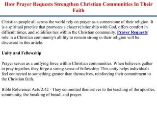 How Prayer Requests Strengthen Christian Communities In Their
Faith
Christian people all across the world rely on prayer as a cornerstone of their religion. It
is a spiritual practice that promotes a closer relationship with God, offers comfort in
difficult times, and solidifies ties within the Christian community. Prayer Requests'
role in a Christian community's ability to remain strong in their religion will be
discussed in this article.
Unity and Fellowship
Prayer serves as a unifying force within Christian communities. When believers gather
to pray together, they forge a strong sense of fellowship. This unity helps individuals
feel connected to something greater than themselves, reinforcing their commitment to
the Christian faith.
Bible Reference: Acts 2:42 - They committed themselves to the teaching of the apostles,
community, the breaking of bread, and prayer.
 