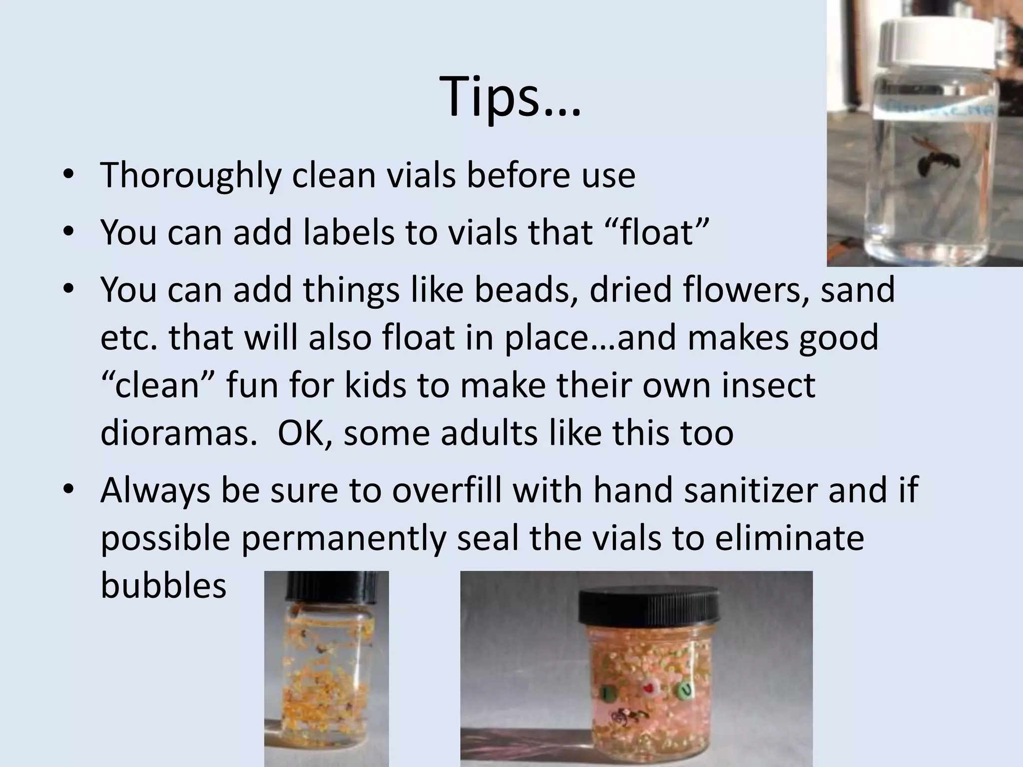 Tips…Thoroughly clean vials before useYou can add labels to vials that “float”You can add things like beads, dried flowers, sand etc. that will also float in place…and makes good “clean” fun for kids to make their own insect dioramas.  OK, some adults like this tooAlways be sure to overfill with hand sanitizer and if possible permanently seal the vials to eliminate bubbles