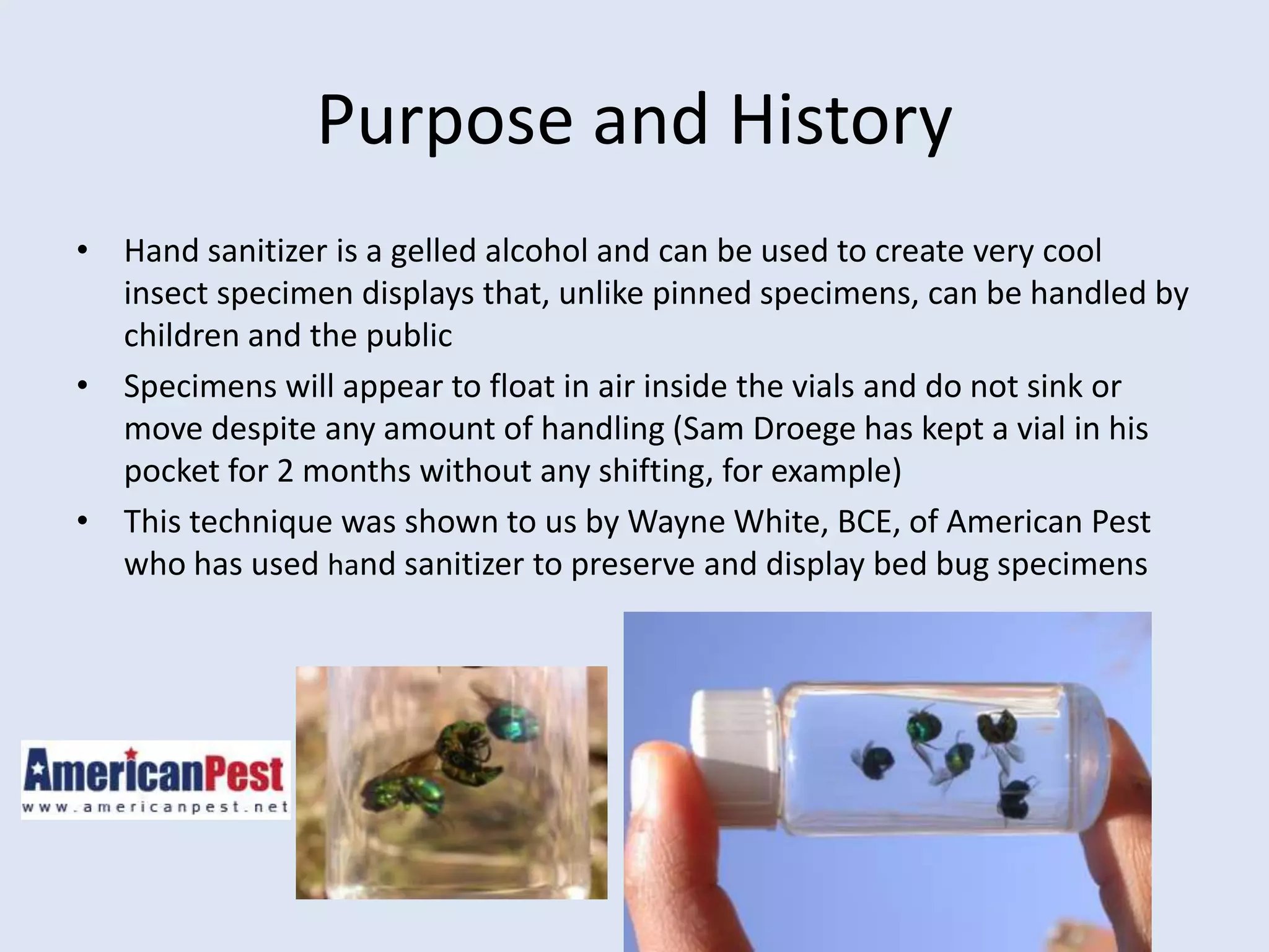 Purpose and HistoryHand sanitizer is a gelled alcohol and can be used to create very cool insect specimen displays that, unlike pinned specimens, can be handled by children and the publicSpecimens will appear to float in air inside the vials and do not sink or move despite any amount of handling (Sam Droege has kept a vial in his pocket for 2 months without any shifting, for example)This technique was shown to us by Wayne White, BCE, of American Pest who has used hand sanitizer to preserve and display bed bug specimens