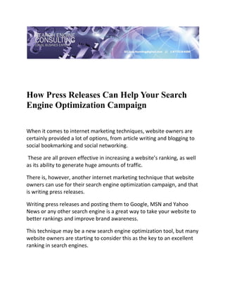  

 




How Press Releases Can Help Your Search
Engine Optimization Campaign
 

When it comes to internet marketing techniques, website owners are 
certainly provided a lot of options, from article writing and blogging to 
social bookmarking and social networking. 

 These are all proven effective in increasing a website’s ranking, as well 
as its ability to generate huge amounts of traffic.  

There is, however, another internet marketing technique that website 
owners can use for their search engine optimization campaign, and that 
is writing press releases. 

Writing press releases and posting them to Google, MSN and Yahoo 
News or any other search engine is a great way to take your website to 
better rankings and improve brand awareness.  

This technique may be a new search engine optimization tool, but many 
website owners are starting to consider this as the key to an excellent 
ranking in search engines. 
 