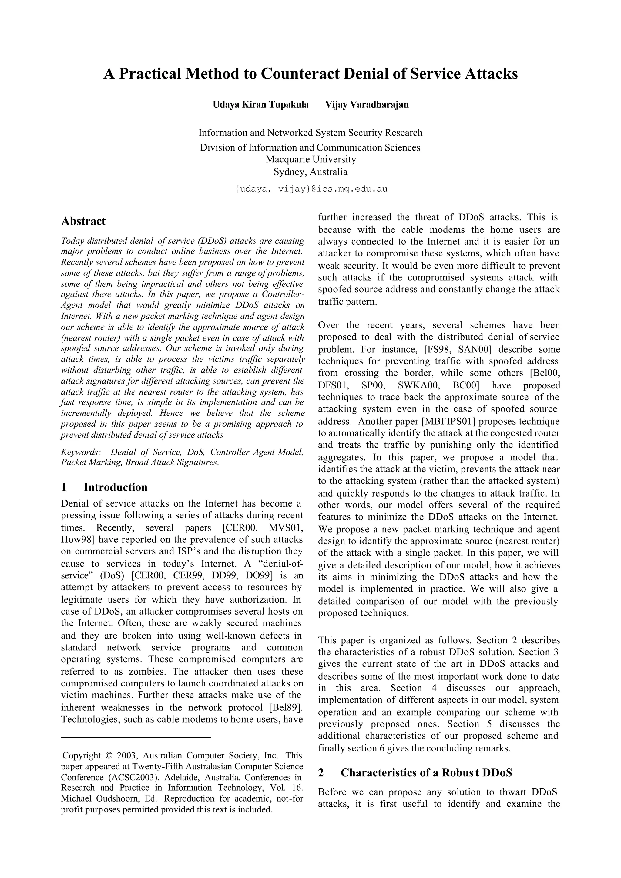 A Practical Method to Counteract Denial of Service Attacks
                                        Udaya Kiran Tupakula             Vijay Varadharajan

                                     Information and Networked System Security Research
                                     Division of Information and Communication Sciences
                                                     Macquarie University
                                                       Sydney, Australia
                                              {udaya, vijay}@ics.mq.edu.au


Abstract                                                             further increased the threat of DDoS attacks. This is
                                                                     because with the cable modems the home users are
Today distributed denial of service (DDoS) attacks are causing       always connected to the Internet and it is easier for an
major problems to conduct online business over the Internet.         attacker to compromise these systems, which often have
Recently several schemes have been proposed on how to prevent        weak security. It would be even more difficult to prevent
some of these attacks, but they suffer from a range of problems,     such attacks if the compromised systems attack with
some of them being impractical and others not being effective
against these attacks. In this paper, we propose a Controller-       spoofed source address and constantly change the attack
Agent model that would greatly minimize DDoS attacks on              traffic pattern.
Internet. With a new packet marking technique and agent design
our scheme is able to identify the approximate source of attack      Over the recent years, several schemes have been
(nearest router) with a single packet even in case of attack with    proposed to deal with the distributed denial of service
spoofed source addresses. Our scheme is invoked only during          problem. For instance, [FS98, SAN00] describe some
attack times, is able to process the victims traffic separately      techniques for preventing traffic with spoofed address
without disturbing other traffic, is able to establish different     from crossing the border, while some others [Bel00,
attack signatures for different attacking sources, can prevent the   DFS01, SP00, SWKA00, BC00] have proposed
attack traffic at the nearest router to the attacking system, has
fast response time, is simple in its implementation and can be       techniques to trace back the approximate source of the
incrementally deployed. Hence we believe that the scheme             attacking system even in the case of spoofed source
proposed in this paper seems to be a promising approach to           address. Another paper [MBFIPS01] proposes technique
prevent distributed denial of service attacks                        to automatically identify the attack at the congested router
                                                                     and treats the traffic by punishing only the identified
Keywords: Denial of Service, DoS, Controller-Agent Model,
Packet Marking, Broad Attack Signatures.                             aggregates. In this paper, we propose a model that
                                                                     identifies the attack at the victim, prevents the attack near
                                                                     to the attacking system (rather than the attacked system)
1     Introduction                                                   and quickly responds to the changes in attack traffic. In
Denial of service attacks on the Internet has become a               other words, our model offers several of the required
pressing issue following a series of attacks during recent           features to minimize the DDoS attacks on the Internet.
times. Recently, several papers [CER00, MVS01,                       We propose a new packet marking technique and agent
How98] have reported on the prevalence of such attacks               design to identify the approximate source (nearest router)
on commercial servers and ISP’s and the disruption they              of the attack with a single packet. In this paper, we will
cause to services in today’s Internet. A “denial-of-                 give a detailed description of our model, how it achieves
service” (DoS) [CER00, CER99, DD99, DO99] is an                      its aims in minimizing the DDoS attacks and how the
attempt by attackers to prevent access to resources by               model is implemented in practice. We will also give a
legitimate users for which they have authorization. In               detailed comparison of our model with the previously
case of DDoS, an attacker compromises several hosts on               proposed techniques.
the Internet. Often, these are weakly secured machines
and they are broken into using well-known defects in                 This paper is organized as follows. Section 2 describes
standard network service programs and common                         the characteristics of a robust DDoS solution. Section 3
operating systems. These compromised computers are                   gives the current state of the art in DDoS attacks and
referred to as zombies. The attacker then uses these                 describes some of the most important work done to date
compromised computers to launch coordinated attacks on               in this area. Section 4 discusses our approach,
victim machines. Further these attacks make use of the               implementation of different aspects in our model, system
inherent weaknesses in the network protocol [Bel89].                 operation and an example comparing our scheme with
Technologies, such as cable modems to home users, have               previously proposed ones. Section 5 discusses the
                                                                     additional characteristics of our proposed scheme and
                                                                     finally section 6 gives the concluding remarks.
Copyright © 2003, Australian Computer Society, Inc. This
paper appeared at Twenty-Fifth Australasian Computer Science
Conference (ACSC2003), Adelaide, Australia. Conferences in           2      Characteristics of a Robus t DDoS
Research and Practice in Information Technology, Vol. 16.            Before we can propose any solution to thwart DDoS
Michael Oudshoorn, Ed. Reproduction for academic, not-for
                                                                     attacks, it is first useful to identify and examine the
profit purp oses permitted provided this text is included.
 