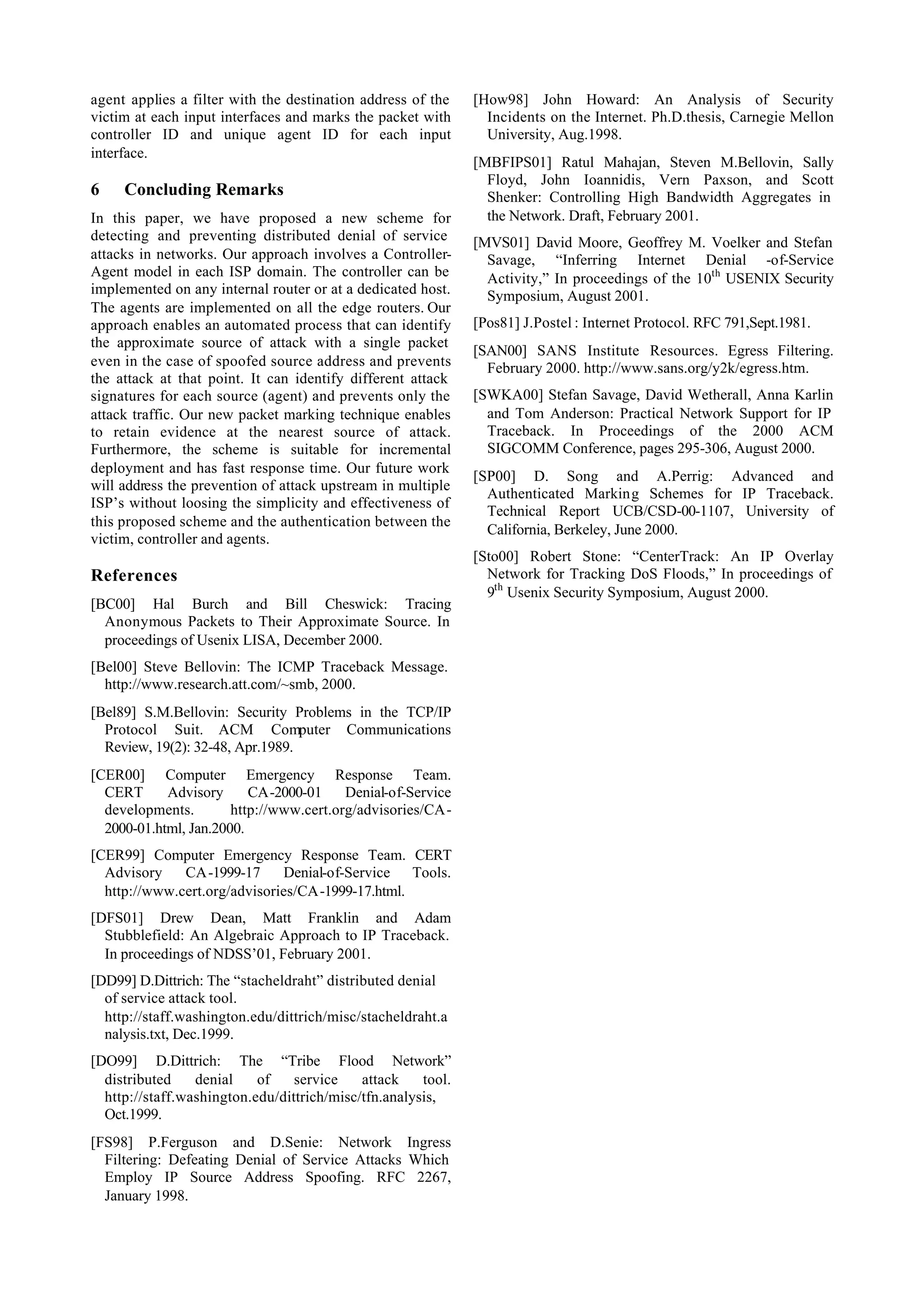 agent applies a filter with the destination address of the    [How98] John Howard: An Analysis of Security
victim at each input interfaces and marks the packet with       Incidents on the Internet. Ph.D.thesis, Carnegie Mellon
controller ID and unique agent ID for each input                University, Aug.1998.
interface.
                                                              [MBFIPS01] Ratul Mahajan, Steven M.Bellovin, Sally
                                                                Floyd, John Ioannidis, Vern Paxson, and Scott
6    Concluding Remarks                                         Shenker: Controlling High Bandwidth Aggregates in
In this paper, we have proposed a new scheme for                the Network. Draft, February 2001.
detecting and preventing distributed denial of service        [MVS01] David Moore, Geoffrey M. Voelker and Stefan
attacks in networks. Our approach involves a Controller-        Savage, “Inferring Internet Denial -of-Service
Agent model in each ISP domain. The controller can be           Activity,” In proceedings of the 10th USENIX Security
implemented on any internal router or at a dedicated host.      Symposium, August 2001.
The agents are implemented on all the edge routers. Our
approach enables an automated process that can identify       [Pos81] J.Postel : Internet Protocol. RFC 791,Sept.1981.
the approximate source of attack with a single packet
                                                              [SAN00] SANS Institute Resources. Egress Filtering.
even in the case of spoofed source address and prevents         February 2000. http://www.sans.org/y2k/egress.htm.
the attack at that point. It can identify different attack
signatures for each source (agent) and prevents only the      [SWKA00] Stefan Savage, David Wetherall, Anna Karlin
attack traffic. Our new packet marking technique enables        and Tom Anderson: Practical Network Support for IP
to retain evidence at the nearest source of attack.             Traceback. In Proceedings of the 2000 ACM
Furthermore, the scheme is suitable for incremental             SIGCOMM Conference, pages 295-306, August 2000.
deployment and has fast response time. Our future work
                                                              [SP00] D. Song and A.Perrig: Advanced and
will address the prevention of attack upstream in multiple
                                                                Authenticated Marking Schemes for IP Traceback.
ISP’s without loosing the simplicity and effectiveness of
                                                                Technical Report UCB/CSD-00-1107, University of
this proposed scheme and the authentication between the
                                                                California, Berkeley, June 2000.
victim, controller and agents.
                                                              [Sto00] Robert Stone: “CenterTrack: An IP Overlay
References                                                      Network for Tracking DoS Floods,” In proceedings of
                                                                9th Usenix Security Symposium, August 2000.
[BC00] Hal Burch and Bill Cheswick: Tracing
  Anonymous Packets to Their Approximate Source. In
  proceedings of Usenix LISA, December 2000.
[Bel00] Steve Bellovin: The ICMP Traceback Message.
  http://www.research.att.com/~smb, 2000.
[Bel89] S.M.Bellovin: Security Problems in the TCP/IP
  Protocol Suit. ACM Computer Communications
  Review, 19(2): 32-48, Apr.1989.
[CER00] Computer Emergency Response Team.
  CERT      Advisory      CA-2000-01     Denial-of-Service
  developments.        http://www.cert.org/advisories/CA-
  2000-01.html, Jan.2000.
[CER99] Computer Emergency Response Team. CERT
  Advisory    CA-1999-17      Denial-of-Service Tools.
  http://www.cert.org/advisories/CA-1999-17.html.
[DFS01] Drew Dean, Matt Franklin and Adam
  Stubblefield: An Algebraic Approach to IP Traceback.
  In proceedings of NDSS’01, February 2001.
[DD99] D.Dittrich: The “stacheldraht” distributed denial
  of service attack tool.
  http://staff.washington.edu/dittrich/misc/stacheldraht.a
  nalysis.txt, Dec.1999.
[DO99] D.Dittrich: The “Tribe Flood Network”
  distributed    denial    of    service    attack    tool.
  http://staff.washington.edu/dittrich/misc/tfn.analysis,
  Oct.1999.
[FS98] P.Ferguson and D.Senie: Network Ingress
  Filtering: Defeating Denial of Service Attacks Which
  Employ IP Source Address Spoofing. RFC 2267,
  January 1998.
 