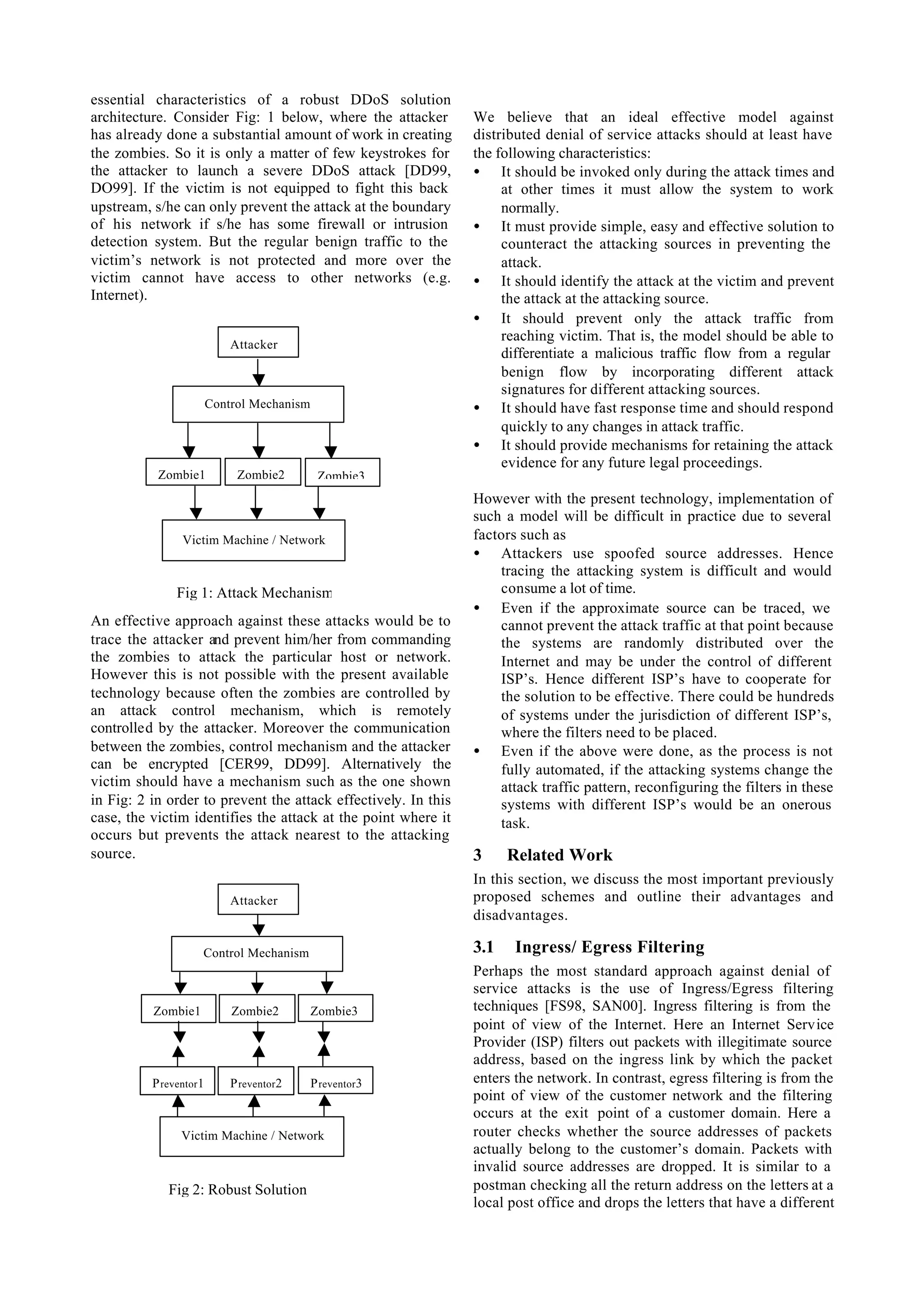 essential characteristics of a robust DDoS solution
architecture. Consider Fig: 1 below, where the attacker         We believe that an ideal effective model against
has already done a substantial amount of work in creating       distributed denial of service attacks should at least have
the zombies. So it is only a matter of few keystrokes for       the following characteristics:
the attacker to launch a severe DDoS attack [DD99,              • It should be invoked only during the attack times and
DO99]. If the victim is not equipped to fight this back              at other times it must allow the system to work
upstream, s/he can only prevent the attack at the boundary           normally.
of his network if s/he has some firewall or intrusion           • It must provide simple, easy and effective solution to
detection system. But the regular benign traffic to the              counteract the attacking sources in preventing the
victim’s network is not protected and more over the                  attack.
victim cannot have access to other networks (e.g.               • It should identify the attack at the victim and prevent
Internet).                                                           the attack at the attacking source.
                                                                • It should prevent only the attack traffic from
                                                                     reaching victim. That is, the model should be able to
                            Attacker
                                                                     differentiate a malicious traffic flow from a regular
                                                                     benign flow by incorporating different attack
                                                                     signatures for different attacking sources.
                        Control Mechanism                       • It should have fast response time and should respond
                                                                     quickly to any changes in attack traffic.
                                                                • It should provide mechanisms for retaining the attack
                                                                     evidence for any future legal proceedings.
           Zombie1           Zombie2         Zombie3
                                                                However with the present technology, implementation of
                                                                such a model will be difficult in practice due to several
                Victim Machine / Network                        factors such as
                                                                • Attackers use spoofed source addresses. Hence
                                                                    tracing the attacking system is difficult and would
               Fig 1: Attack Mechanism                              consume a lot of time.
                                                                • Even if the approximate source can be traced, we
An effective approach against these attacks would be to             cannot prevent the attack traffic at that point because
trace the attacker and prevent him/her from commanding              the systems are randomly distributed over the
the zombies to attack the particular host or network.               Internet and may be under the control of different
However this is not possible with the present available             ISP’s. Hence different ISP’s have to cooperate for
technology because often the zombies are controlled by              the solution to be effective. There could be hundreds
an attack control mechanism, which is remotely                      of systems under the jurisdiction of different ISP’s,
controlled by the attacker. Moreover the communication              where the filters need to be placed.
between the zombies, control mechanism and the attacker         • Even if the above were done, as the process is not
can be encrypted [CER99, DD99]. Alternatively the                   fully automated, if the attacking systems change the
victim should have a mechanism such as the one shown                attack traffic pattern, reconfiguring the filters in these
in Fig: 2 in order to prevent the attack effectively. In this       systems with different ISP’s would be an onerous
case, the victim identifies the attack at the point where it        task.
occurs but prevents the attack nearest to the attacking
source.                                                         3     Related Work
                                                                In this section, we discuss the most important previously
                            Attacker                            proposed schemes and outline their advantages and
                                                                disadvantages.

                    Control Mechanism                           3.1    Ingress/ Egress Filtering
                                                                Perhaps the most standard approach against denial of
                                                                service attacks is the use of Ingress/Egress filtering
          Zombie1           Zombie2         Zombie3             techniques [FS98, SAN00]. Ingress filtering is from the
                                                                point of view of the Internet. Here an Internet Service
                                                                Provider (ISP) filters out packets with illegitimate source
                                                                address, based on the ingress link by which the packet
          P reventor1       P reventor2     P reventor3         enters the network. In contrast, egress filtering is from the
                                                                point of view of the customer network and the filtering
                                                                occurs at the exit point of a customer domain. Here a
                Victim Machine / Network                        router checks whether the source addresses of packets
                                                                actually belong to the customer’s domain. Packets with
                                                                invalid source addresses are dropped. It is similar to a
             Fig 2: Robust Solution                             postman checking all the return address on the letters at a
                                                                local post office and drops the letters that have a different
 