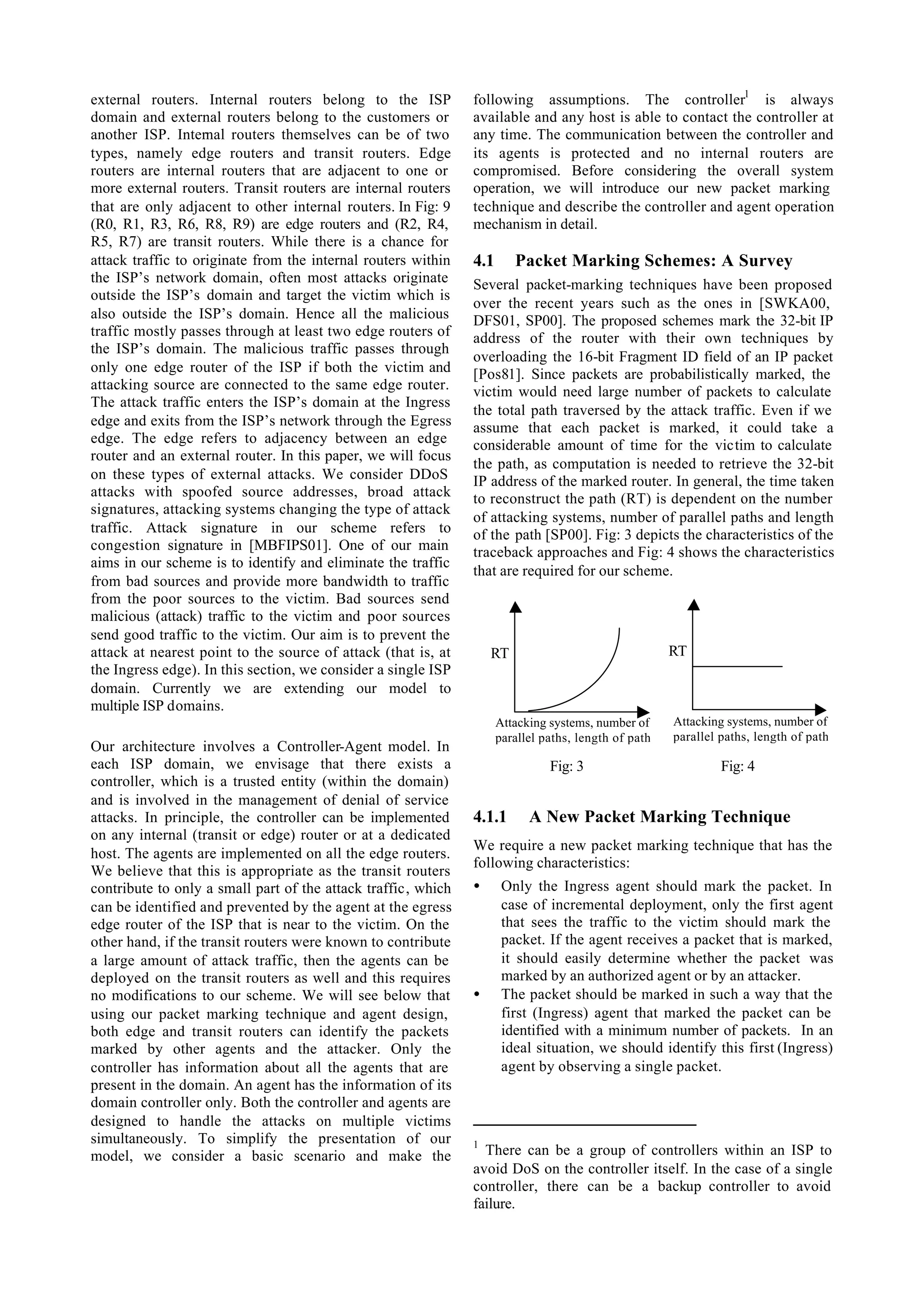 external routers. Internal routers belong to the ISP           following assumptions. The controller1 is always
domain and external routers belong to the customers or         available and any host is able to contact the controller at
another ISP. Internal routers themselves can be of two         any time. The communication between the controller and
types, namely edge routers and transit routers. Edge           its agents is protected and no internal routers are
routers are internal routers that are adjacent to one or       compromised. Before considering the overall system
more external routers. Transit routers are internal routers    operation, we will introduce our new packet marking
that are only adjacent to other internal routers. In Fig: 9    technique and describe the controller and agent operation
(R0, R1, R3, R6, R8, R9) are edge routers and (R2, R4,         mechanism in detail.
R5, R7) are transit routers. While there is a chance for
attack traffic to originate from the internal routers within   4.1      Packet Marking Schemes: A Survey
the ISP’s network domain, often most attacks originate         Several packet-marking techniques have been proposed
outside the ISP’s domain and target the victim which is
                                                               over the recent years such as the ones in [SWKA00,
also outside the ISP’s domain. Hence all the malicious         DFS01, SP00]. The proposed schemes mark the 32-bit IP
traffic mostly passes through at least two edge routers of     address of the router with their own techniques by
the ISP’s domain. The malicious traffic passes through
                                                               overloading the 16-bit Fragment ID field of an IP packet
only one edge router of the ISP if both the victim and         [Pos81]. Since packets are probabilistically marked, the
attacking source are connected to the same edge router.        victim would need large number of packets to calculate
The attack traffic enters the ISP’s domain at the Ingress
                                                               the total path traversed by the attack traffic. Even if we
edge and exits from the ISP’s network through the Egress       assume that each packet is marked, it could take a
edge. The edge refers to adjacency between an edge             considerable amount of time for the victim to calculate
router and an external router. In this paper, we will focus
                                                               the path, as computation is needed to retrieve the 32-bit
on these types of external attacks. We consider DDoS           IP address of the marked router. In general, the time taken
attacks with spoofed source addresses, broad attack            to reconstruct the path (RT) is dependent on the number
signatures, attacking systems changing the type of attack
                                                               of attacking systems, number of parallel paths and length
traffic. Attack signature in our scheme refers to              of the path [SP00]. Fig: 3 depicts the characteristics of the
congestion signature in [MBFIPS01]. One of our main            traceback approaches and Fig: 4 shows the characteristics
aims in our scheme is to identify and eliminate the traffic
                                                               that are required for our scheme.
from bad sources and provide more bandwidth to traffic
from the poor sources to the victim. Bad sources send
malicious (attack) traffic to the victim and poor sources
send good traffic to the victim. Our aim is to prevent the
attack at nearest point to the source of attack (that is, at       RT                                 RT
the Ingress edge). In this section, we consider a single ISP
domain. Currently we are extending our model to
multiple ISP domains.
                                                                     Attacking systems, number of     Attacking systems, number of
                                                                     parallel paths, length of path   parallel paths, length of path
Our architecture involves a Controller-Agent model. In
each ISP domain, we envisage that there exists a                               Fig: 3                          Fig: 4
controller, which is a trusted entity (within the domain)
and is involved in the management of denial of service
attacks. In principle, the controller can be implemented       4.1.1       A New Packet Marking Technique
on any internal (transit or edge) router or at a dedicated
                                                               We require a new packet marking technique that has the
host. The agents are implemented on all the edge routers.
                                                               following characteristics:
We believe that this is appropriate as the transit routers
contribute to only a small part of the attack traffic, which   •      Only the Ingress agent should mark the packet. In
can be identified and prevented by the agent at the egress            case of incremental deployment, only the first agent
edge router of the ISP that is near to the victim. On the             that sees the traffic to the victim should mark the
other hand, if the transit routers were known to contribute           packet. If the agent receives a packet that is marked,
a large amount of attack traffic, then the agents can be              it should easily determine whether the packet was
deployed on the transit routers as well and this requires             marked by an authorized agent or by an attacker.
no modifications to our scheme. We will see below that         •      The packet should be marked in such a way that the
using our packet marking technique and agent design,                  first (Ingress) agent that marked the packet can be
both edge and transit routers can identify the packets                identified with a minimum number of packets. In an
marked by other agents and the attacker. Only the                     ideal situation, we should identify this first (Ingress)
controller has information about all the agents that are              agent by observing a single packet.
present in the domain. An agent has the information of its
domain controller only. Both the controller and agents are
designed to handle the attacks on multiple victims
simultaneously. To simplify the presentation of our            1
model, we consider a basic scenario and make the                 There can be a group of controllers within an ISP to
                                                               avoid DoS on the controller itself. In the case of a single
                                                               controller, there can be a backup controller to avoid
                                                               failure.
 